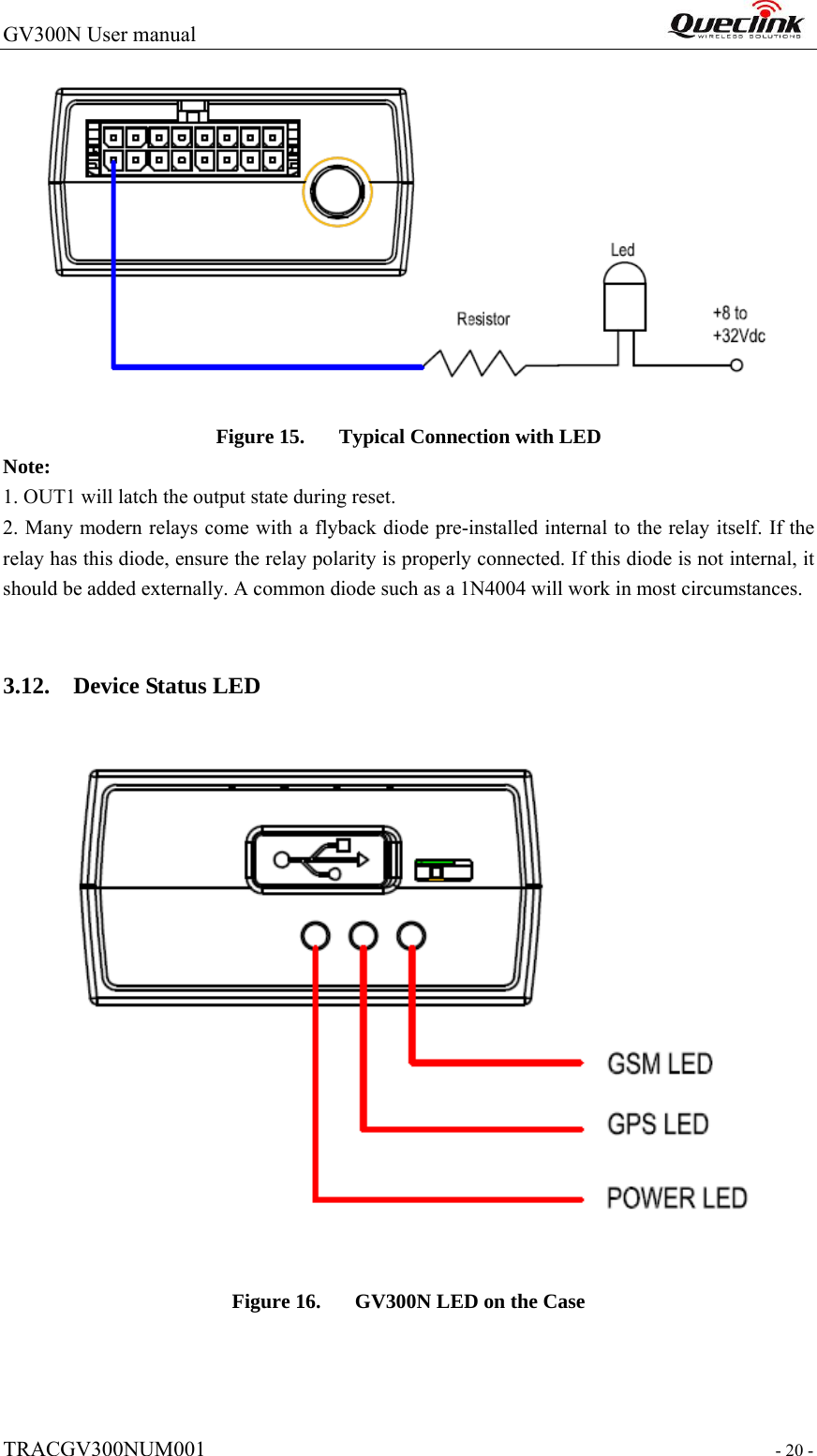 GV300N User manual                                                                  TRACGV300NUM001                                                                 - 20 -  Figure 15. Typical Connection with LED Note:  1. OUT1 will latch the output state during reset. 2. Many modern relays come with a flyback diode pre-installed internal to the relay itself. If the relay has this diode, ensure the relay polarity is properly connected. If this diode is not internal, it should be added externally. A common diode such as a 1N4004 will work in most circumstances.  3.12. Device Status LED    Figure 16. GV300N LED on the Case    