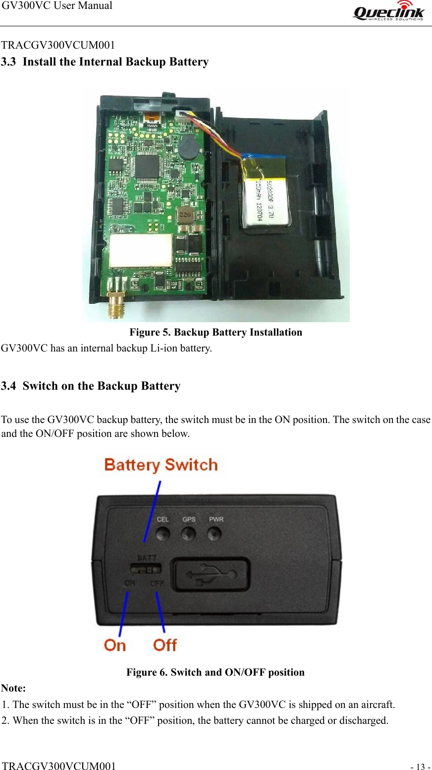 GV300VC User Manual                                                                   TRACGV300VCUM001   - 13 -  TRACGV300VCUM001                                                               3.3 Install the Internal Backup Battery    Figure 5. Backup Battery Installation  GV300VC has an internal backup Li-ion battery.  3.4 Switch on the Backup Battery  To use the GV300VC backup battery, the switch must be in the ON position. The switch on the case and the ON/OFF position are shown below.    Figure 6. Switch and ON/OFF position Note:  1. The switch must be in the “OFF” position when the GV300VC is shipped on an aircraft.  2. When the switch is in the “OFF” position, the battery cannot be charged or discharged.   