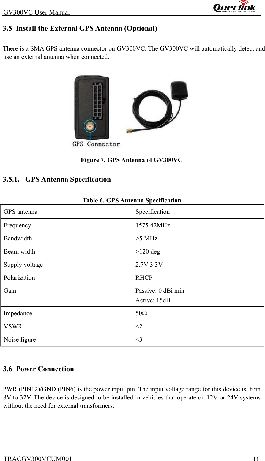  TRACGV300VCUM001   - 14 -  GV300VC User Manual                                                                3.5 Install the External GPS Antenna (Optional)  There is a SMA GPS antenna connector on GV300VC. The GV300VC will automatically detect and use an external antenna when connected.      Figure 7. GPS Antenna of GV300VC  3.5.1. GPS Antenna Specification  Tabl e  6. GPS Antenna Specification  GPS antenna   Specification  Frequency   1575.42MHz  Bandwidth   &gt;5 MHz  Beam width   &gt;120 deg  Supply voltage   2.7V-3.3V  Polarization   RHCP  Gain   Passive: 0 dBi min  Active: 15dB  Impedance   50Ω  VSWR   &lt;2  Noise figure   &lt;3      3.6 Power Connection  PWR (PIN12)/GND (PIN6) is the power input pin. The input voltage range for this device is from 8V to 32V. The device is designed to be installed in vehicles that operate on 12V or 24V systems without the need for external transformers.  