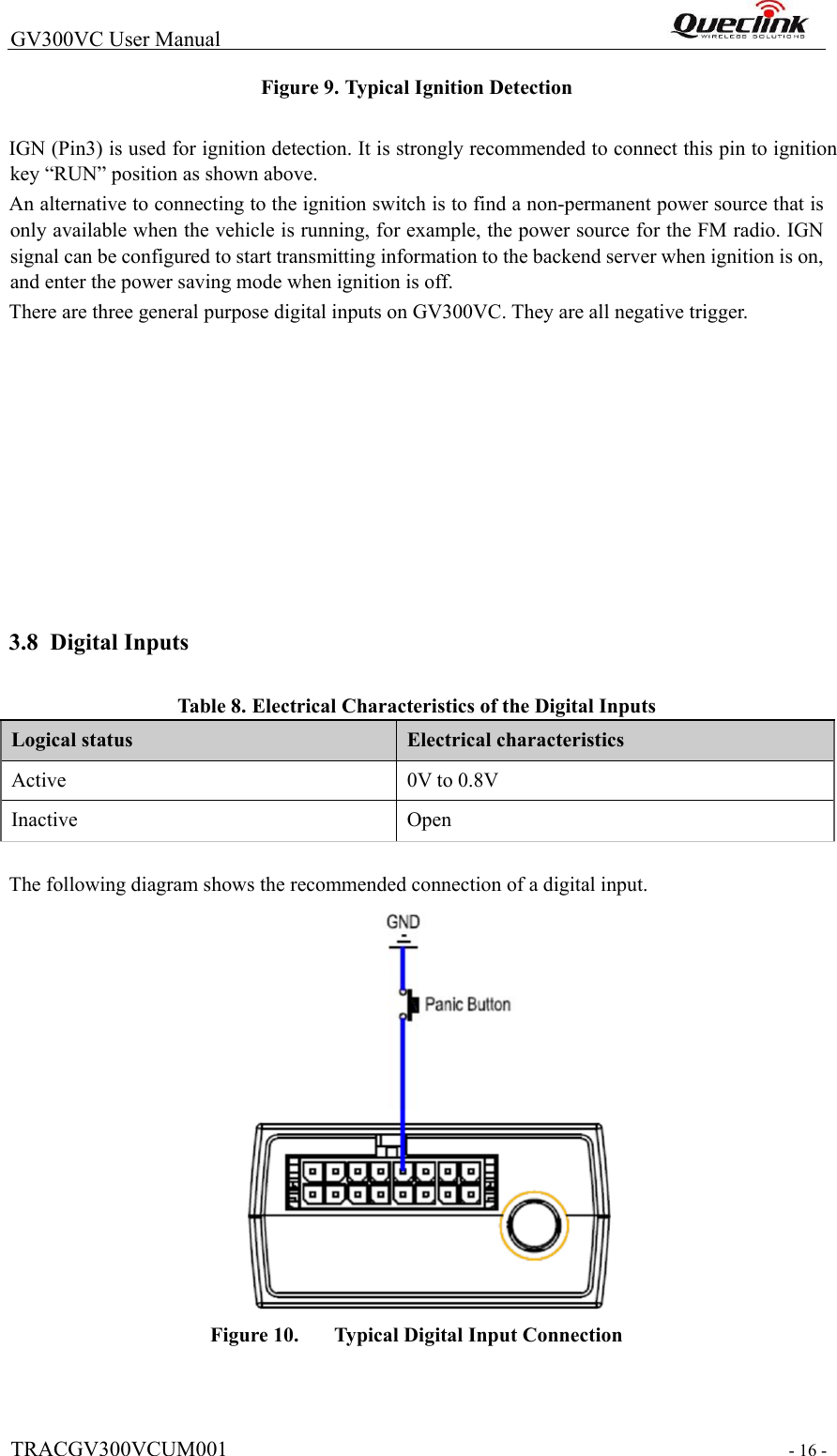  TRACGV300VCUM001  - 16 -  GV300VC User Manual                                                                Figure 9. Typical Ignition Detection    IGN (Pin3) is used for ignition detection. It is strongly recommended to connect this pin to ignition key “RUN” position as shown above.  An alternative to connecting to the ignition switch is to find a non-permanent power source that is only available when the vehicle is running, for example, the power source for the FM radio. IGN signal can be configured to start transmitting information to the backend server when ignition is on, and enter the power saving mode when ignition is off.  There are three general purpose digital inputs on GV300VC. They are all negative trigger.                      3.8 Digital Inputs  Tabl e  8. Electrical Characteristics of the Digital Inputs  Logical status  Electrical characteristics  Active   0V to 0.8V  Inactive   Open    The following diagram shows the recommended connection of a digital input.    Figure 10.   Typical Digital Input Connection    