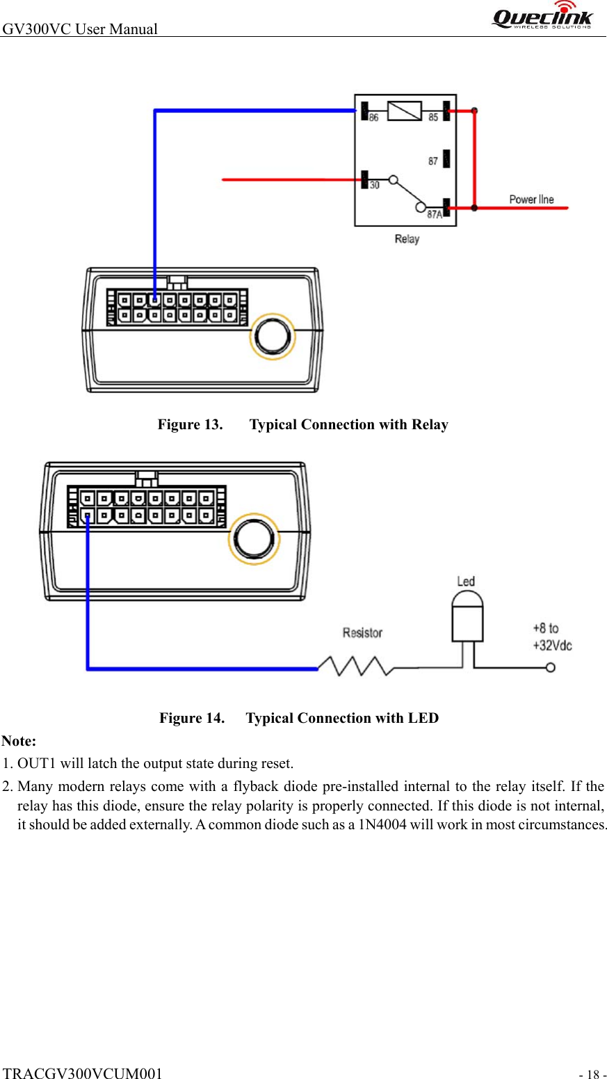  TRACGV300VCUM001  - 18 -  GV300VC User Manual                                                                  Figure 13.   Typical Connection with Relay    Figure 14.   Typical Connection with LED Note:   1. OUT1 will latch the output state during reset.  2. Many modern relays come with a flyback diode pre-installed internal to the relay itself. If the relay has this diode, ensure the relay polarity is properly connected. If this diode is not internal, it should be added externally. A common diode such as a 1N4004 will work in most circumstances.  