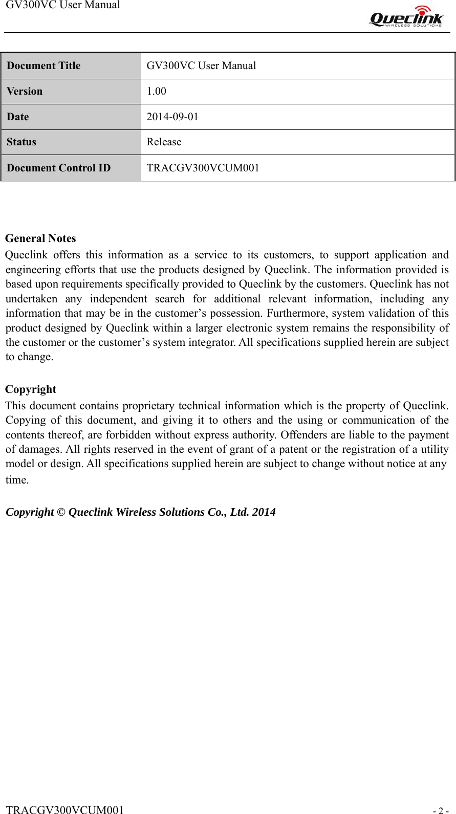 GV300VC User Manual                                                                  TRACGV300VCUM001                                                           - 2 -    Document Title  GV300VC User Manual  Version  1.00  Date  2014-09-01  Status  Release  Document Control ID  TRACGV300VCUM001        General Notes  Queclink  offers  this  information  as  a  service  to  its  customers,  to  support  application  and engineering efforts that use the products designed by Queclink. The information provided is based upon requirements specifically provided to Queclink by the customers. Queclink has not undertaken  any  independent  search  for  additional  relevant  information,  including  any information that may be in the customer’s possession. Furthermore, system validation of this product designed by Queclink within a larger electronic system remains the responsibility of the customer or the customer’s system integrator. All specifications supplied herein are subject to change.    Copyright  This document contains proprietary technical information which is the property of Queclink. Copying  of  this  document,  and  giving  it  to  others  and  the  using  or  communication  of  the contents thereof, are forbidden without express authority. Offenders are liable to the payment of damages. All rights reserved in the event of grant of a patent or the registration of a utility model or design. All specifications supplied herein are subject to change without notice at any  time.    Copyright © Queclink Wireless Solutions Co., Ltd. 2014                 