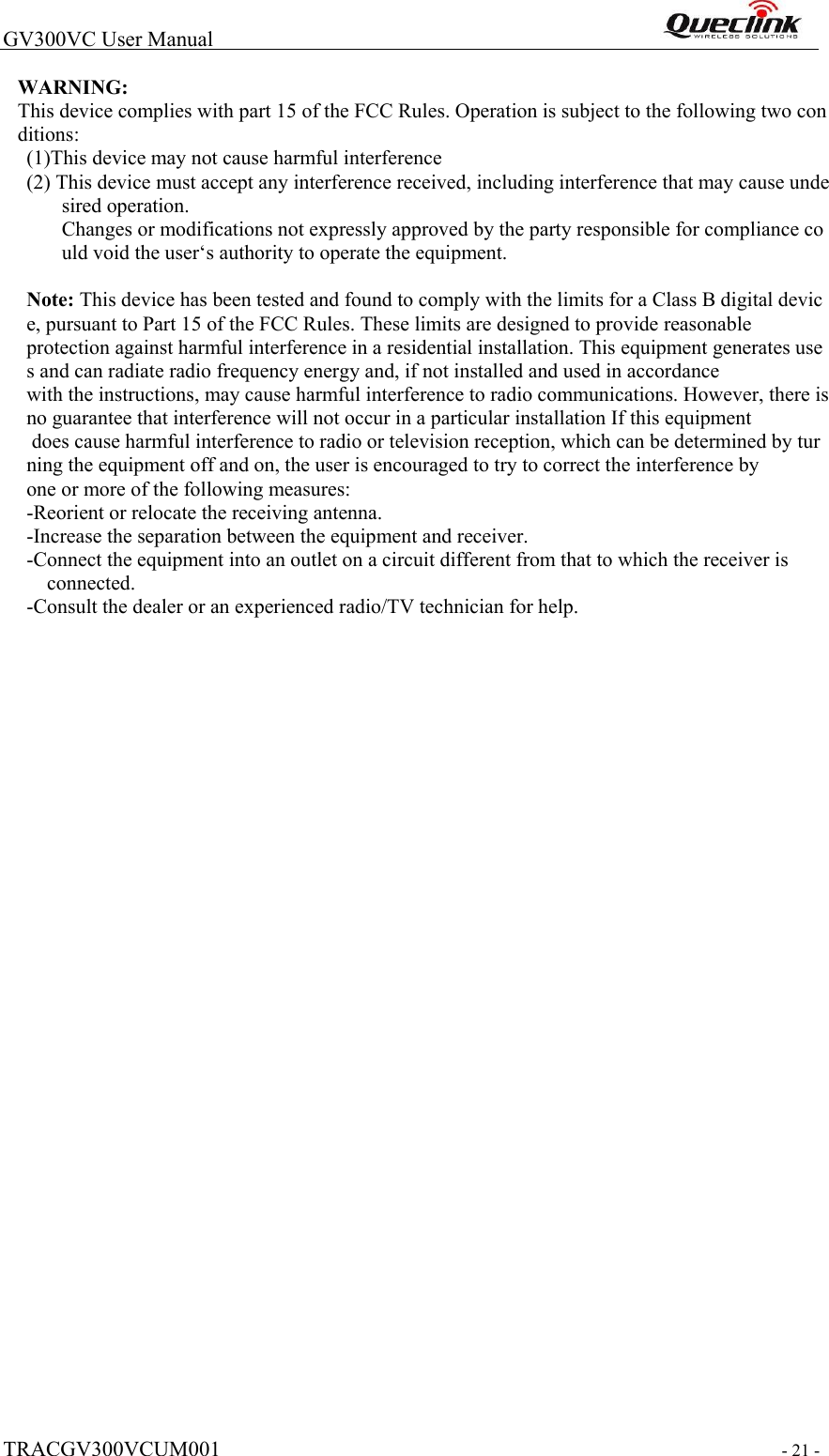  TRACGV300VCUM001   - 21 -  GV300VC User Manual                                                                WARNING: This device complies with part 15 of the FCC Rules. Operation is subject to the following two conditions:  (1)This device may not cause harmful interference (2) This device must accept any interference received, including interference that may cause undesired operation. Changes or modifications not expressly approved by the party responsible for compliance could void the user‘s authority to operate the equipment.   Note: This device has been tested and found to comply with the limits for a Class B digital device, pursuant to Part 15 of the FCC Rules. These limits are designed to provide reasonable  protection against harmful interference in a residential installation. This equipment generates uses and can radiate radio frequency energy and, if not installed and used in accordance  with the instructions, may cause harmful interference to radio communications. However, there is no guarantee that interference will not occur in a particular installation If this equipment  does cause harmful interference to radio or television reception, which can be determined by turning the equipment off and on, the user is encouraged to try to correct the interference by  one or more of the following measures:  -Reorient or relocate the receiving antenna.  -Increase the separation between the equipment and receiver.  -Connect the equipment into an outlet on a circuit different from that to which the receiver is  connected.  -Consult the dealer or an experienced radio/TV technician for help.     