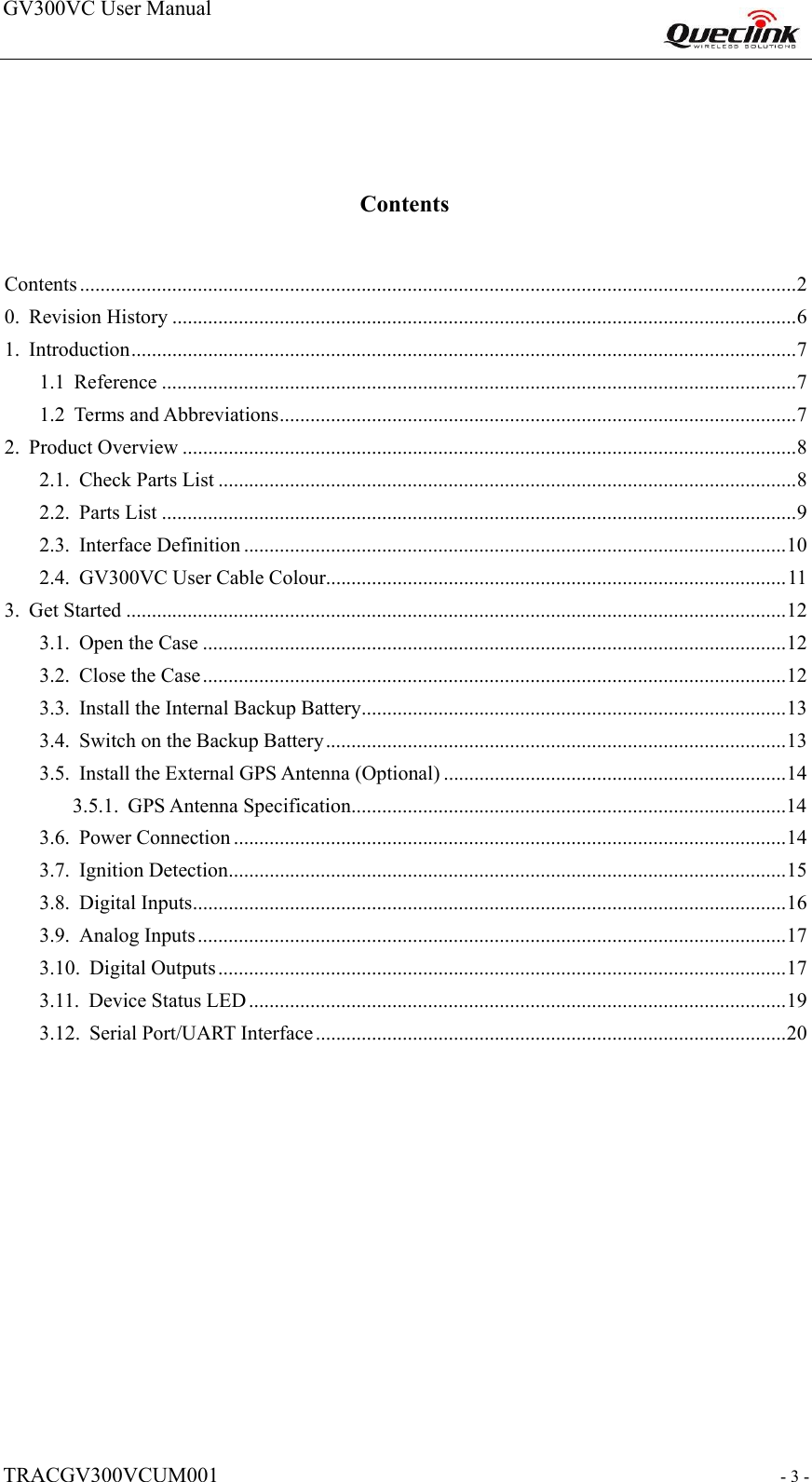 GV300VC User Manual                                                                    TRACGV300VCUM001                                                           - 3 -  Contents  Contents ............................................................................................................................................ 2 0.Revision History .......................................................................................................................... 6 1.Introduction .................................................................................................................................. 7 1.1Reference ............................................................................................................................ 7 1.2Terms and Abbreviations ..................................................................................................... 7 2.Product Overview ........................................................................................................................ 8 2.1.Check Parts List ................................................................................................................. 8 2.2.Parts List ............................................................................................................................ 9 2.3.Interface Definition .......................................................................................................... 10 2.4.GV300VC User Cable Colour .......................................................................................... 11 3.Get Started ................................................................................................................................. 12 3.1.Open the Case .................................................................................................................. 12 3.2.Close the Case .................................................................................................................. 12 3.3.Install the Internal Backup Battery ................................................................................... 13 3.4.Switch on the Backup Battery .......................................................................................... 13 3.5.Install the External GPS Antenna (Optional) ................................................................... 14 3.5.1.GPS Antenna Specification .....................................................................................14 3.6.Power Connection ............................................................................................................ 14 3.7.Ignition Detection ............................................................................................................. 15 3.8.Digital Inputs .................................................................................................................... 16 3.9.Analog Inputs ................................................................................................................... 17 3.10.Digital Outputs ............................................................................................................... 17 3.11.Device Status LED ......................................................................................................... 19 3.12.Serial Port/UART Interface ............................................................................................ 20             