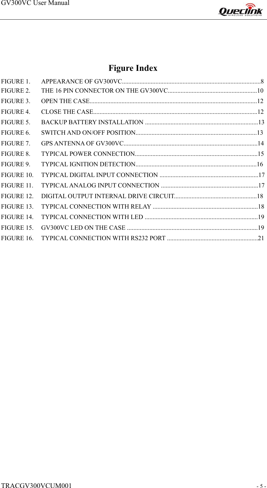 GV300VC User Manual                                                                    TRACGV300VCUM001                                                           - 5 -  Figure Index  FIGURE 1. APPEARANCE OF GV300VC.......................................................................................8FIGURE 2. THE 16 PIN CONNECTOR ON THE GV300VC........................................................10FIGURE 3. OPEN THE CASE.........................................................................................................12FIGURE 4. CLOSE THE CASE.......................................................................................................12FIGURE 5. BACKUP BATTERY INSTALLATION .......................................................................13FIGURE 6. SWITCH AND ON/OFF POSITION............................................................................13FIGURE 7. GPS ANTENNA OF GV300VC....................................................................................14FIGURE 8. TYPICAL POWER CONNECTION.............................................................................15FIGURE 9. TYPICAL IGNITION DETECTION............................................................................16FIGURE 10. TYPICAL DIGITAL INPUT CONNECTION ..............................................................17FIGURE 11. TYPICAL ANALOG INPUT CONNECTION .............................................................17FIGURE 12. DIGITAL OUTPUT INTERNAL DRIVE CIRCUIT....................................................18FIGURE 13. TYPICAL CONNECTION WITH RELAY ..................................................................18FIGURE 14. TYPICAL CONNECTION WITH LED .......................................................................19FIGURE 15. GV300VC LED ON THE CASE ..................................................................................19FIGURE 16. TYPICAL CONNECTION WITH RS232 PORT .........................................................21                                        