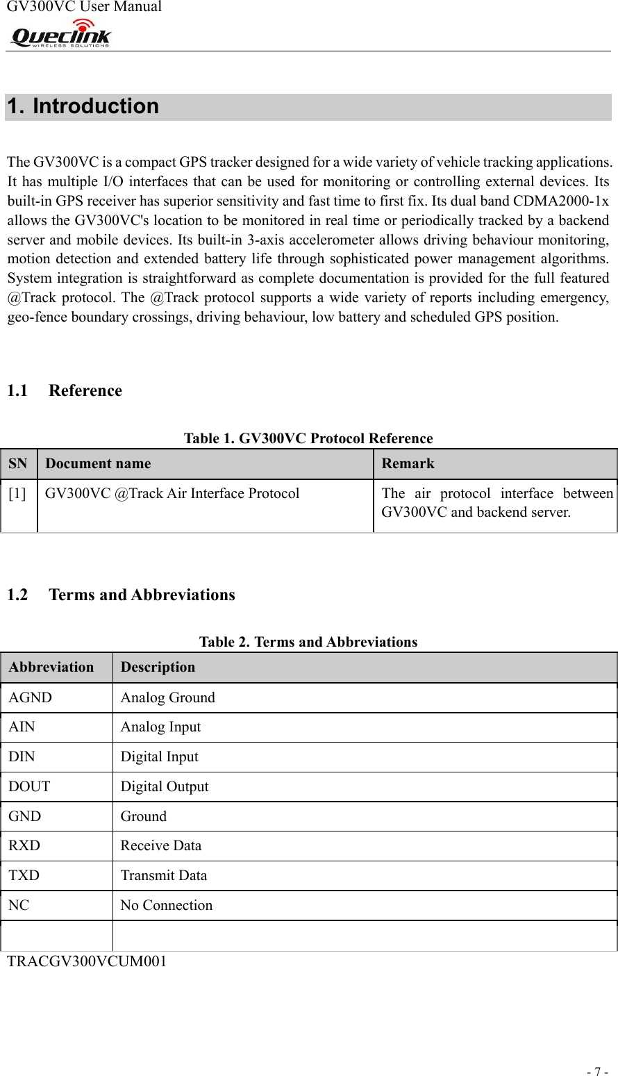  - 7 -  GV300VC User Manual                                                                 1. Introduction  The GV300VC is a compact GPS tracker designed for a wide variety of vehicle tracking applications. It has multiple I/O interfaces that can be used for monitoring or controlling external devices. Its built-in GPS receiver has superior sensitivity and fast time to first fix. Its dual band CDMA2000-1x allows the GV300VC&apos;s location to be monitored in real time or periodically tracked by a backend server and mobile devices. Its built-in 3-axis accelerometer allows driving behaviour monitoring, motion detection and extended battery life through sophisticated power management algorithms. System integration is straightforward as complete documentation is provided for the full featured @Track protocol. The @Track protocol supports a  wide variety of reports including emergency, geo-fence boundary crossings, driving behaviour, low battery and scheduled GPS position.    1.1 Reference  Tabl e  1. GV300VC Protocol Reference  SN  Document name  Remark  [1]   GV300VC @Track Air Interface Protocol   The  air  protocol  interface  between GV300VC and backend server.    1.2 Terms and Abbreviations  Tabl e  2. Terms and Abbreviations  Abbreviation   Description  AGND   Analog Ground  AIN   Analog Input  DIN   Digital Input  DOUT   Digital Output  GND   Ground  RXD   Receive Data  TXD   Transmit Data  NC   No Connection       TRACGV300VCUM001                                                                                                                              