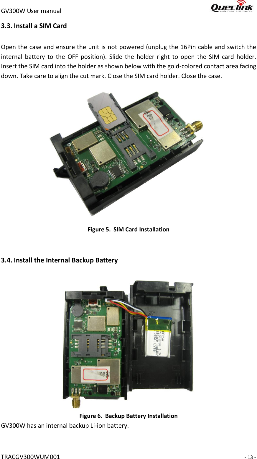 GV300W User manual                                                                     TRACGV300WUM001                                                                     - 13 - 3.3. Install a SIM Card   Open the case and ensure the unit is not powered (unplug the 16Pin cable and switch the internal  battery  to  the  OFF  position).  Slide  the  holder  right  to  open  the  SIM  card  holder. Insert the SIM card into the holder as shown below with the gold-colored contact area facing down. Take care to align the cut mark. Close the SIM card holder. Close the case.  Figure 5. SIM Card Installation  3.4. Install the Internal Backup Battery  Figure 6. Backup Battery Installation GV300W has an internal backup Li-ion battery. 