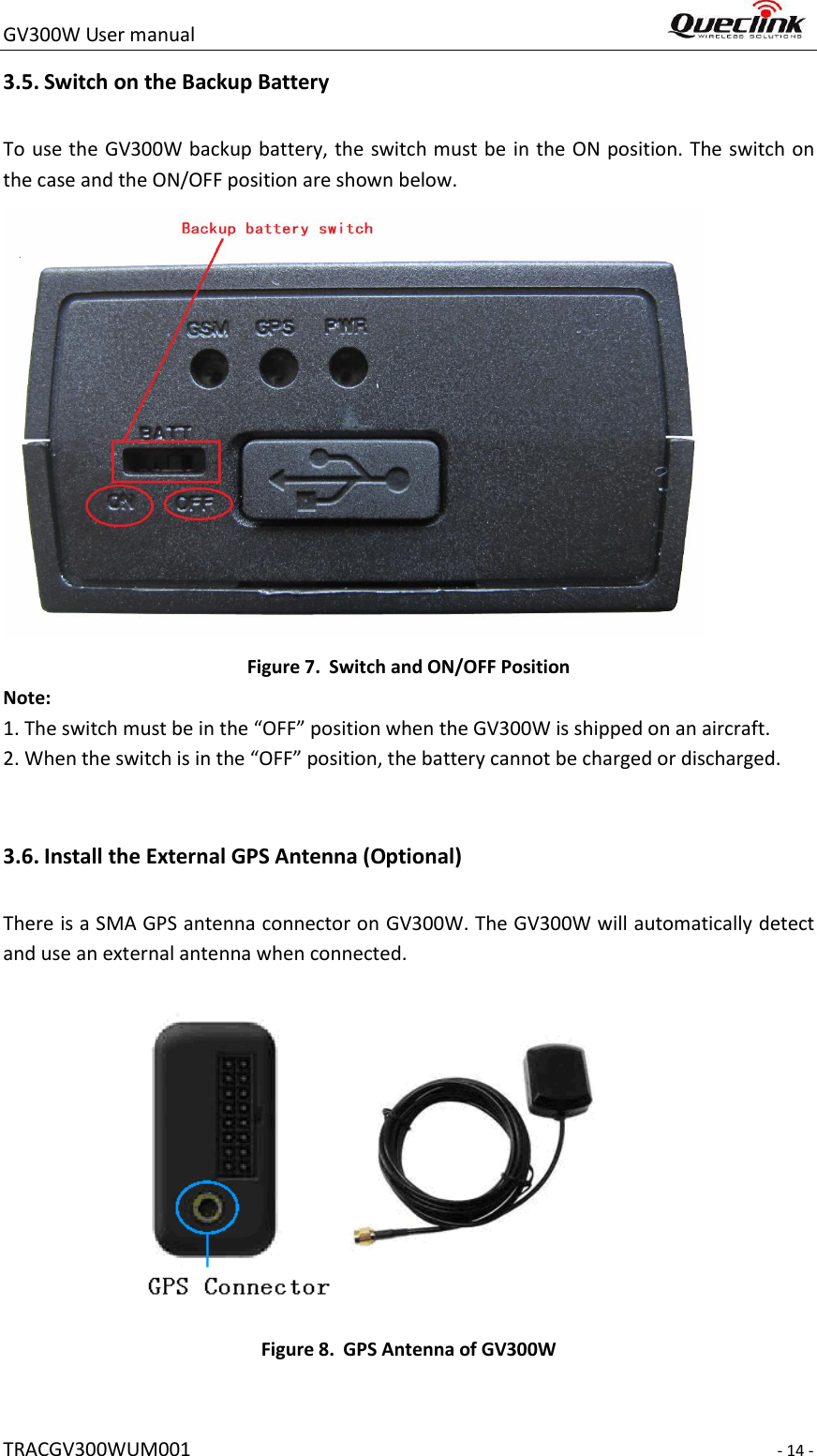 GV300W User manual                                                                     TRACGV300WUM001                                                                     - 14 - 3.5. Switch on the Backup Battery To use the GV300W backup battery, the switch must be  in the ON position. The switch on the case and the ON/OFF position are shown below.    Figure 7. Switch and ON/OFF Position Note: 1. The switch must be in the “OFF” position when the GV300W is shipped on an aircraft. 2. When the switch is in the “OFF” position, the battery cannot be charged or discharged.    3.6. Install the External GPS Antenna (Optional) There is a SMA GPS antenna connector on GV300W. The GV300W will automatically detect and use an external antenna when connected.   Figure 8. GPS Antenna of GV300W 
