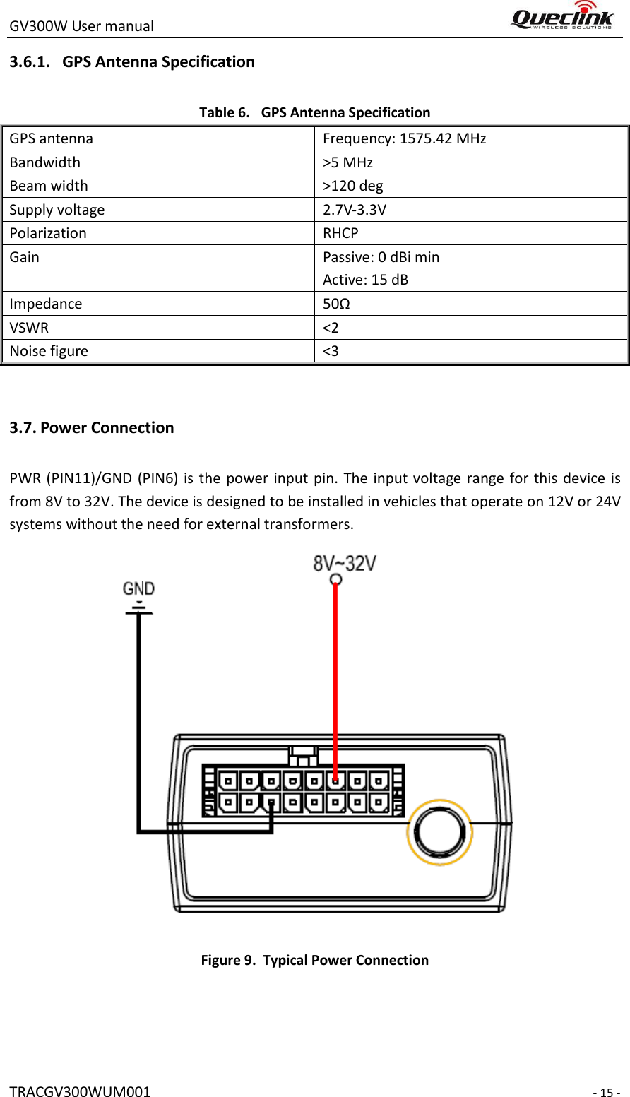 GV300W User manual                                                                     TRACGV300WUM001                                                                     - 15 - 3.6.1. GPS Antenna Specification Table 6. GPS Antenna Specification GPS antenna Frequency: 1575.42 MHz Bandwidth &gt;5 MHz Beam width   &gt;120 deg Supply voltage   2.7V-3.3V Polarization RHCP Gain Passive: 0 dBi min Active: 15 dB Impedance 50Ω VSWR &lt;2 Noise figure   &lt;3  3.7. Power Connection PWR (PIN11)/GND (PIN6) is  the power input pin. The input voltage range for this device is from 8V to 32V. The device is designed to be installed in vehicles that operate on 12V or 24V systems without the need for external transformers.  Figure 9. Typical Power Connection  