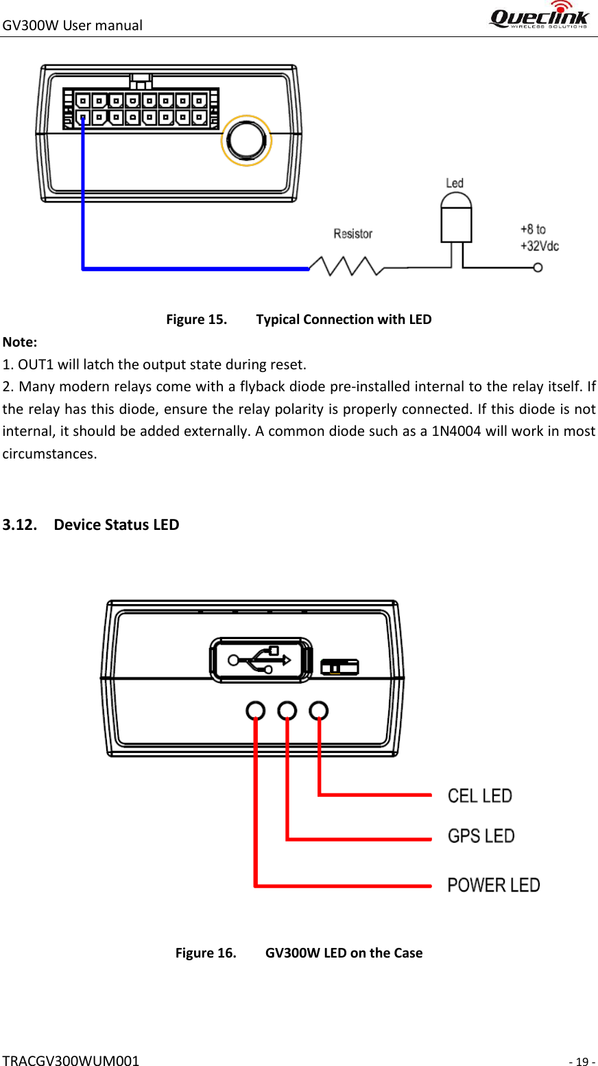GV300W User manual                                                                     TRACGV300WUM001                                                                     - 19 -  Figure 15. Typical Connection with LED Note:   1. OUT1 will latch the output state during reset. 2. Many modern relays come with a flyback diode pre-installed internal to the relay itself. If the relay has this diode, ensure the relay polarity is properly connected. If this diode is not internal, it should be added externally. A common diode such as a 1N4004 will work in most circumstances.  3.12. Device Status LED    Figure 16. GV300W LED on the Case    