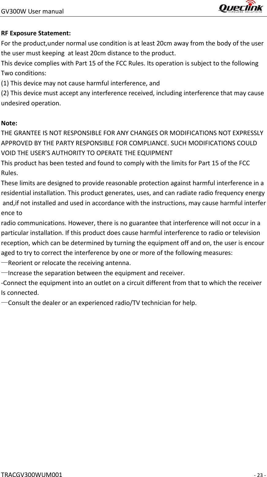 GV300W User manual                                                                     TRACGV300WUM001                                                                     - 23 -  RF Exposure Statement:  For the product,under normal use condition is at least 20cm away from the body of the user the user must keeping  at least 20cm distance to the product.   This device complies with Part 15 of the FCC Rules. Its operation is subject to the following  Two conditions:  (1) This device may not cause harmful interference, and  (2) This device must accept any interference received, including interference that may cause undesired operation.   Note: THE GRANTEE IS NOT RESPONSIBLE FOR ANY CHANGES OR MODIFICATIONS NOT EXPRESSLY APPROVED BY THE PARTY RESPONSIBLE FOR COMPLIANCE. SUCH MODIFICATIONS COULD VOID THE USER’S AUTHORITY TO OPERATE THE EQUIPMENT This product has been tested and found to comply with the limits for Part 15 of the FCC  Rules. These limits are designed to provide reasonable protection against harmful interference in a residential installation. This product generates, uses, and can radiate radio frequency energy and,if not installed and used in accordance with the instructions, may cause harmful interference to radio communications. However, there is no guarantee that interference will not occur in a particular installation. If this product does cause harmful interference to radio or television reception, which can be determined by turning the equipment off and on, the user is encouraged to try to correct the interference by one or more of the following measures:  —Reorient or relocate the receiving antenna.  —Increase the separation between the equipment and receiver.  -Connect the equipment into an outlet on a circuit different from that to which the receiver  Is connected.  —Consult the dealer or an experienced radio/TV technician for help.                                   