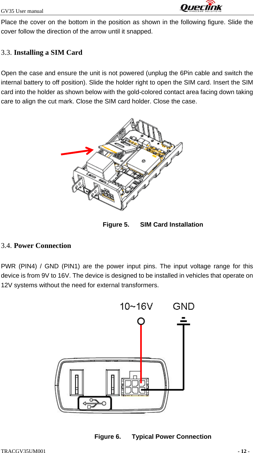 GV35 User manual                                                              TRACGV35UM001                                                                      - 12 - Place the cover on the bottom in the position as shown in the following figure. Slide the cover follow the direction of the arrow until it snapped. 3.3. Installing a SIM Card   Open the case and ensure the unit is not powered (unplug the 6Pin cable and switch the internal battery to off position). Slide the holder right to open the SIM card. Insert the SIM card into the holder as shown below with the gold-colored contact area facing down taking care to align the cut mark. Close the SIM card holder. Close the case.  Figure 5.  SIM Card Installation 3.4. Power Connection   PWR (PIN4) / GND (PIN1) are the power input pins. The input voltage range for this device is from 9V to 16V. The device is designed to be installed in vehicles that operate on 12V systems without the need for external transformers.  Figure 6.  Typical Power Connection 