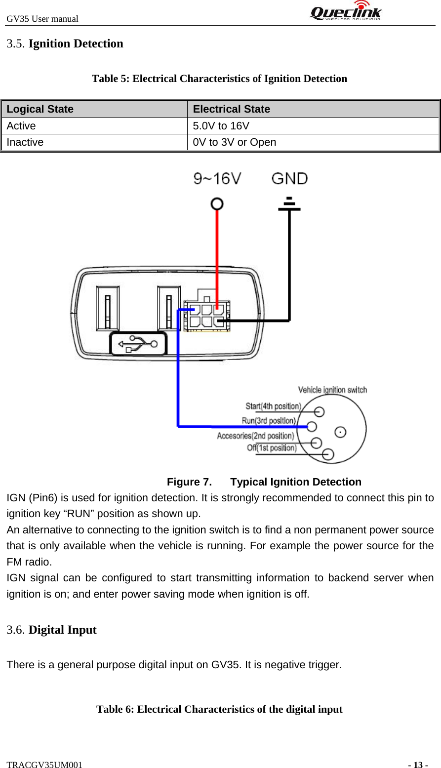 GV35 User manual                                                              TRACGV35UM001                                                                      - 13 - 3.5. Ignition Detection Table 5: Electrical Characteristics of Ignition Detection Logical State  Electrical State Active  5.0V to 16V Inactive  0V to 3V or Open  Figure 7.  Typical Ignition Detection IGN (Pin6) is used for ignition detection. It is strongly recommended to connect this pin to ignition key “RUN” position as shown up. An alternative to connecting to the ignition switch is to find a non permanent power source that is only available when the vehicle is running. For example the power source for the FM radio. IGN signal can be configured to start transmitting information to backend server when ignition is on; and enter power saving mode when ignition is off. 3.6. Digital Input There is a general purpose digital input on GV35. It is negative trigger.  Table 6: Electrical Characteristics of the digital input 