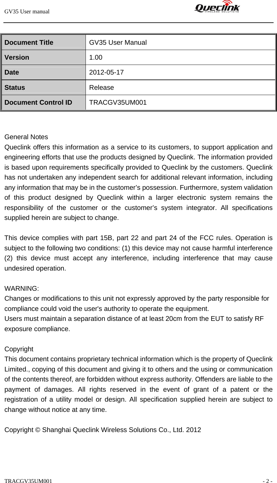 GV35 User manual                                                               TRACGV35UM001                                                               - 2 -  Document Title  GV35 User Manual Version  1.00 Date  2012-05-17 Status  Release Document Control ID  TRACGV35UM001   General Notes Queclink offers this information as a service to its customers, to support application and engineering efforts that use the products designed by Queclink. The information provided is based upon requirements specifically provided to Queclink by the customers. Queclink has not undertaken any independent search for additional relevant information, including any information that may be in the customer’s possession. Furthermore, system validation of this product designed by Queclink within a larger electronic system remains the responsibility of the customer or the customer’s system integrator. All specifications supplied herein are subject to change.  This device complies with part 15B, part 22 and part 24 of the FCC rules. Operation is subject to the following two conditions: (1) this device may not cause harmful interference   (2) this device must accept any interference, including interference that may cause undesired operation.  WARNING: Changes or modifications to this unit not expressly approved by the party responsible for compliance could void the user&apos;s authority to operate the equipment. Users must maintain a separation distance of at least 20cm from the EUT to satisfy RF exposure compliance. Copyright This document contains proprietary technical information which is the property of Queclink Limited., copying of this document and giving it to others and the using or communication of the contents thereof, are forbidden without express authority. Offenders are liable to the payment of damages. All rights reserved in the event of grant of a patent or the registration of a utility model or design. All specification supplied herein are subject to change without notice at any time.  Copyright © Shanghai Queclink Wireless Solutions Co., Ltd. 2012  