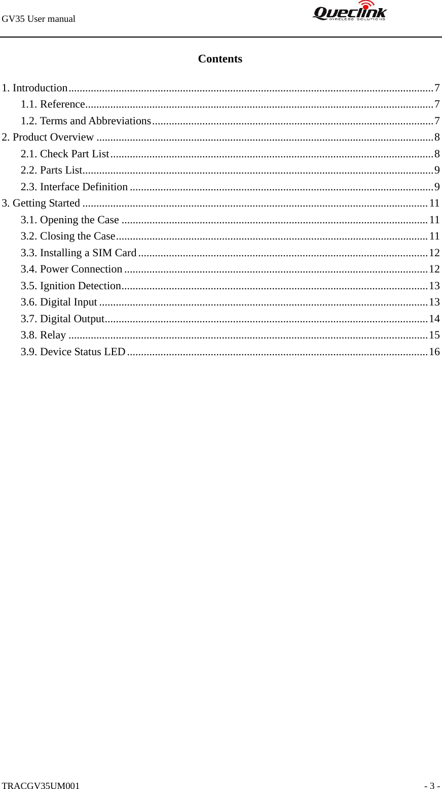 GV35 User manual                                                               TRACGV35UM001                                                               - 3 - Contents 1. Introduction...................................................................................................................................7 1.1. Reference.............................................................................................................................7 1.2. Terms and Abbreviations.....................................................................................................7 2. Product Overview .........................................................................................................................8 2.1. Check Part List....................................................................................................................8 2.2. Parts List..............................................................................................................................9 2.3. Interface Definition .............................................................................................................9 3. Getting Started ............................................................................................................................11 3.1. Opening the Case ..............................................................................................................11 3.2. Closing the Case................................................................................................................11 3.3. Installing a SIM Card........................................................................................................12 3.4. Power Connection.............................................................................................................12 3.5. Ignition Detection..............................................................................................................13 3.6. Digital Input ......................................................................................................................13 3.7. Digital Output....................................................................................................................14 3.8. Relay .................................................................................................................................15 3.9. Device Status LED............................................................................................................16  