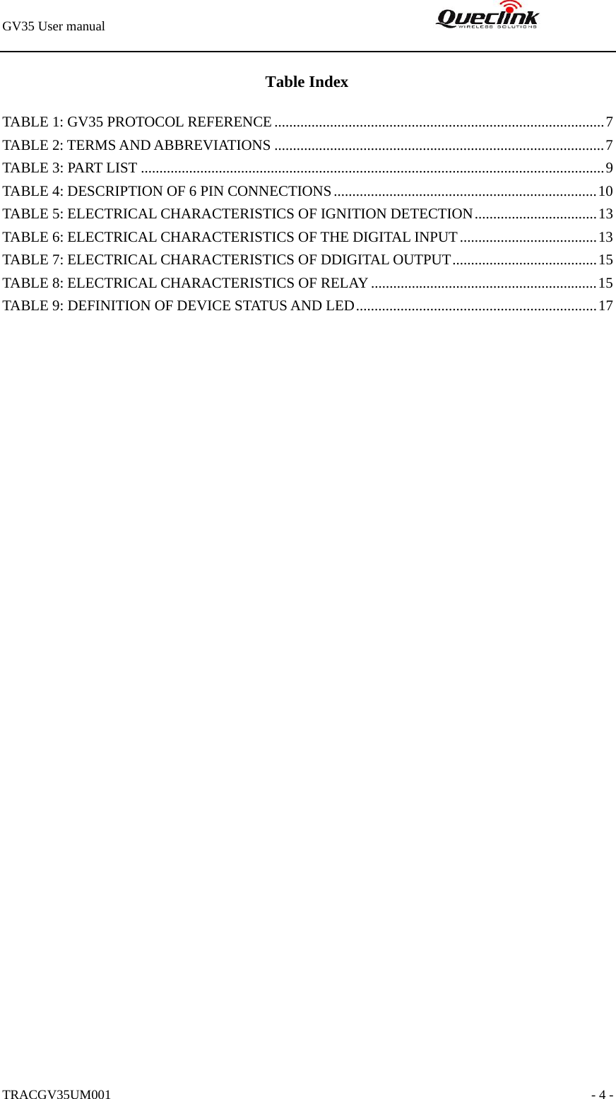 GV35 User manual                                                               TRACGV35UM001                                                               - 4 - Table Index TABLE 1: GV35 PROTOCOL REFERENCE.........................................................................................7 TABLE 2: TERMS AND ABBREVIATIONS .........................................................................................7 TABLE 3: PART LIST .............................................................................................................................9 TABLE 4: DESCRIPTION OF 6 PIN CONNECTIONS.......................................................................10 TABLE 5: ELECTRICAL CHARACTERISTICS OF IGNITION DETECTION.................................13 TABLE 6: ELECTRICAL CHARACTERISTICS OF THE DIGITAL INPUT.....................................13 TABLE 7: ELECTRICAL CHARACTERISTICS OF DDIGITAL OUTPUT.......................................15 TABLE 8: ELECTRICAL CHARACTERISTICS OF RELAY .............................................................15 TABLE 9: DEFINITION OF DEVICE STATUS AND LED.................................................................17 