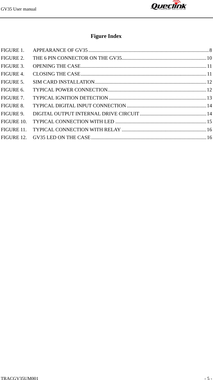 GV35 User manual                                                               TRACGV35UM001                                                               - 5 -  Figure Index FIGURE 1. APPEARANCE OF GV35..............................................................................................8 FIGURE 2. THE 6 PIN CONNECTOR ON THE GV35..................................................................10 FIGURE 3. OPENING THE CASE..................................................................................................11 FIGURE 4. CLOSING THE CASE..................................................................................................11 FIGURE 5. SIM CARD INSTALLATION.......................................................................................12 FIGURE 6. TYPICAL POWER CONNECTION.............................................................................12 FIGURE 7. TYPICAL IGNITION DETECTION............................................................................13 FIGURE 8. TYPICAL DIGITAL INPUT CONNECTION..............................................................14 FIGURE 9. DIGITAL OUTPUT INTERNAL DRIVE CIRCUIT....................................................14 FIGURE 10. TYPICAL CONNECTION WITH LED .......................................................................15 FIGURE 11. TYPICAL CONNECTION WITH RELAY ..................................................................16 FIGURE 12. GV35 LED ON THE CASE..........................................................................................16  