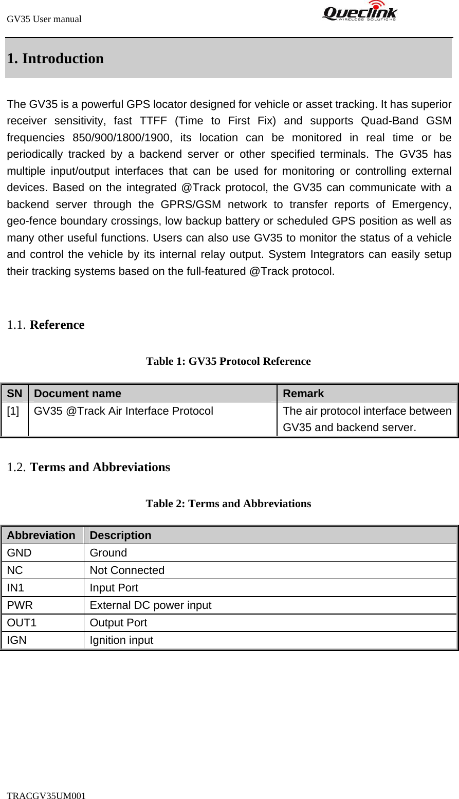 GV35 User manual                                                               TRACGV35UM001            1. Introduction The GV35 is a powerful GPS locator designed for vehicle or asset tracking. It has superior receiver sensitivity, fast TTFF (Time to First Fix) and supports Quad-Band GSM frequencies 850/900/1800/1900, its location can be monitored in real time or be periodically tracked by a backend server or other specified terminals. The GV35 has multiple input/output interfaces that can be used for monitoring or controlling external devices. Based on the integrated @Track protocol, the GV35 can communicate with a backend server through the GPRS/GSM network to transfer reports of Emergency, geo-fence boundary crossings, low backup battery or scheduled GPS position as well as many other useful functions. Users can also use GV35 to monitor the status of a vehicle and control the vehicle by its internal relay output. System Integrators can easily setup their tracking systems based on the full-featured @Track protocol.  1.1. Reference Table 1: GV35 Protocol Reference SN  Document name  Remark [1]  GV35 @Track Air Interface Protocol  The air protocol interface between GV35 and backend server. 1.2. Terms and Abbreviations Table 2: Terms and Abbreviations Abbreviation   Description GND   Ground NC Not Connected IN1 Input Port PWR  External DC power input OUT1 Output Port IGN Ignition input 