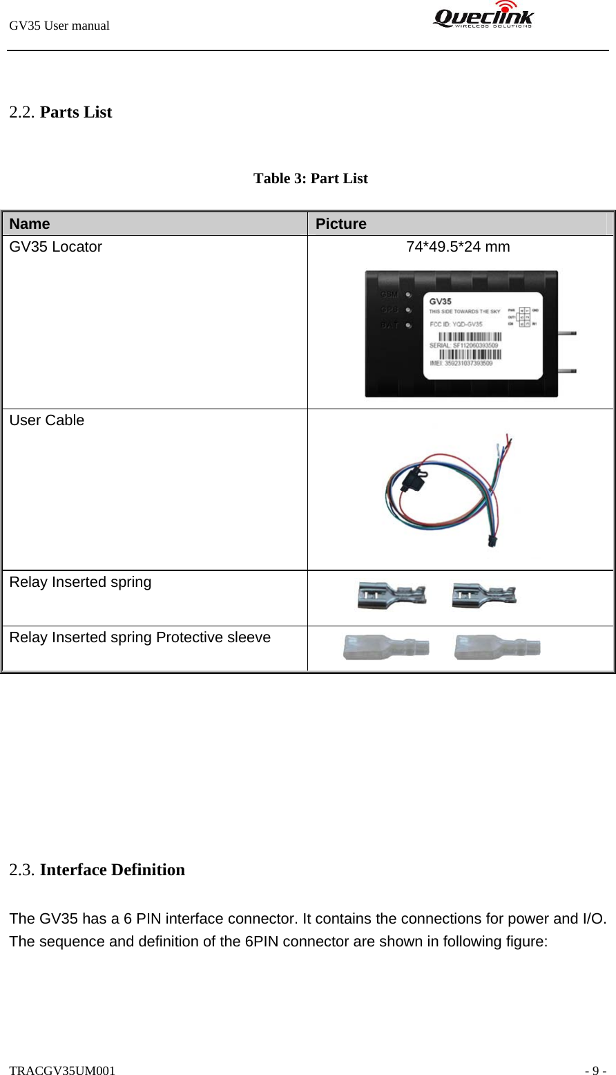 GV35 User manual                                                               TRACGV35UM001                                                               - 9 -  2.2. Parts List   Table 3: Part List        2.3. Interface Definition The GV35 has a 6 PIN interface connector. It contains the connections for power and I/O. The sequence and definition of the 6PIN connector are shown in following figure:  Name   Picture GV35 Locator              74*49.5*24 mm      User Cable  Relay Inserted spring   Relay Inserted spring Protective sleeve   