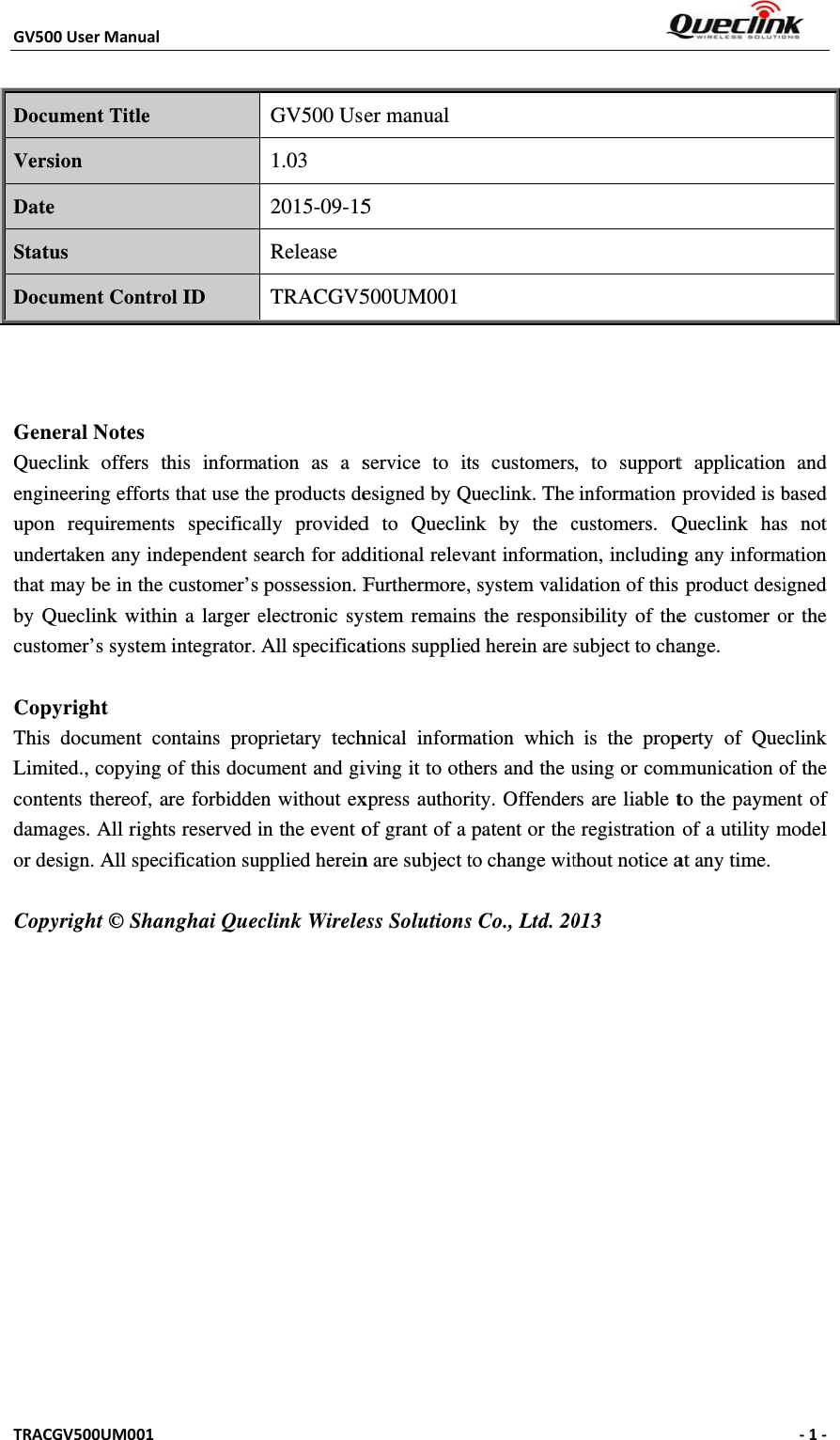 GV50TRAC DocVersDateStatDoc   GenQueengiuponundethat by Qcusto CopThisLimcontdamor de Copy  00UserManuaCGV500UM001ument Title sion e tus ument Contneral Notes clink offers ineering efforn requiremenertaken any inmay be in thQueclink withomer’s systempyright s document cmited., copyingtents thereof, mages. All righesign. All spepyright © Shal 1 rol ID this informrts that use thnts specificandependent she customer’shin a larger em integrator. contains propg of this docuare forbiddehts reserved ecification suanghai QuecGV500 Us1.03 2015-09-15Release TRACGV5ation as a she products deally providedsearch for addpossession. Felectronic syAll specificaprietary techument and gien without exin the event oupplied hereinclink Wirele er manual 5 500UM001service to itesigned by Qd to Queclinditional relevFurthermore,ystem remainations suppliehnical informiving it to othxpress authorof grant of a n are subject tess Solutionsts customersQueclink. Thenk by the cvant informati, system valids the responsed herein are smation whichhers and the urity. Offenderpatent or theto change wits Co., Ltd. 20, to supportinformation customers. Qion, includingdation of this sibility of thesubject to chais the propusing or commrs are liable te registration thout notice a013 t applicationprovided is bQueclink hasg any informs product desie customer oange. perty of Quemmunication oto the paymeof a utility mat any time. ‐1‐ n and based s not mation igned or the eclink of the ent of model 