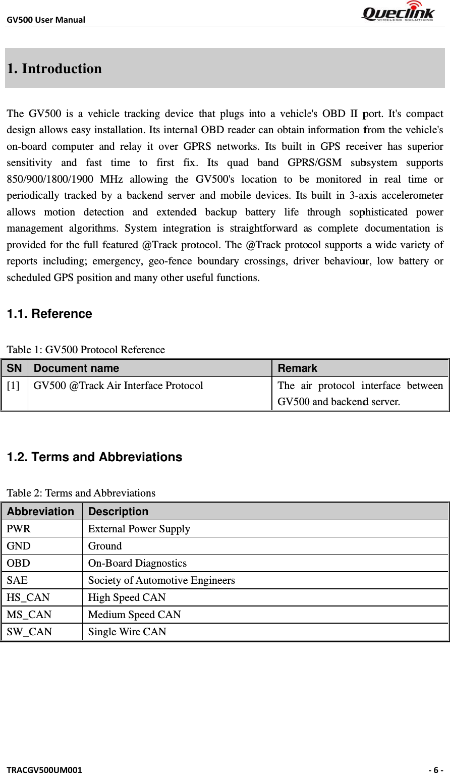 GV50TRAC1. IThe desigon-bsens850/perioallowmanprovreposche1.1.TablSN [1]  1.2.TablAbbPWRGNDOBDSAEHS_MS_SW_00UserManuaCGV500UM001IntroductGV500 is agn allows easboard compusitivity and /900/1800/19odically trackws motion nagement algvided for the orts includingeduled GPS p. Referencle 1: GV500 PDocumenGV500 @T. Terms anle 2: Terms anbreviation  R D D E _CAN _CAN _CAN al1 tion a vehicle tracsy installationuter and relayfast time 900 MHz allked by a bacdetection angorithms. Sysfull featuredg; emergencyposition and mce Protocol Refent name Track Air Intend Abbrevnd AbbreviatiDescriptioExternal PoGround On-Board DSociety of AHigh SpeedMedium SpSingle Wirecking device n. Its internaly it over GPto first fixlowing the ckend servernd extendedstem integrat@Track proy, geo-fence many other userence erface Protocviations ions on ower SupplyDiagnosticsAutomotive Ed CAN peed CAN e CAN    that plugs il OBD readePRS networkx. Its quad GV500&apos;s locr and mobile d backup btion is straigotocol. The @boundary crseful functionol Engineers into a vehicler can obtain ks. Its built iband GPRcation to bedevices. Its attery life tghtforward a@Track protorossings, drivns. RemaThe aiGV500e&apos;s OBD II pinformation fin GPS receRS/GSM sube monitored built in 3-axthrough sopas complete col supports ver behaviourk ir protocol i0 and backendport. It&apos;s comfrom the veheiver has supbsystem supin real timaxis acceleromphisticated pdocumentatioa wide varieur, low batterinterface betwd server. ‐6‐ mpact hicle&apos;s perior pports me or meter power on is ety of ry or ween 