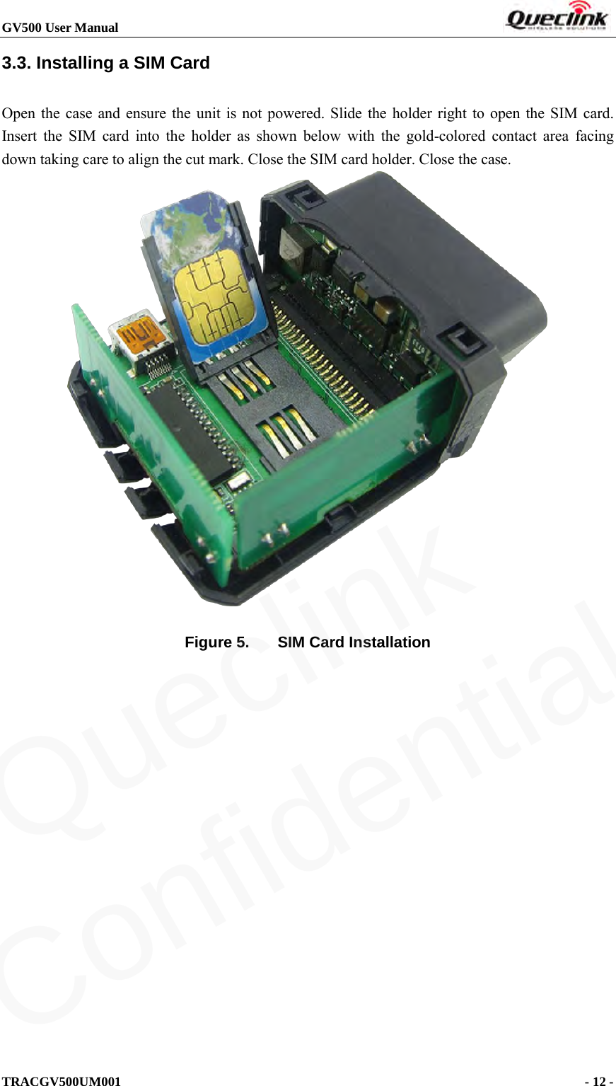 GV500 User Manual                                                               TRACGV500UM001                                              - 12 -    3.3. Installing a SIM Card   Open the case and ensure the unit is not powered. Slide the holder right to open the SIM card. Insert the SIM card into the holder as shown below with the gold-colored contact area facing down taking care to align the cut mark. Close the SIM card holder. Close the case.   Figure 5. SIM Card Installation Queclink  Confidential