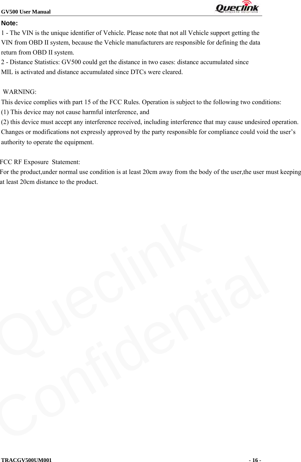 GV500 User Manual                                                               TRACGV500UM001                                              - 16 -    Note:   1 - The VIN is the unique identifier of Vehicle. Please note that not all Vehicle support getting the VIN from OBD II system, because the Vehicle manufacturers are responsible for defining the data return from OBD II system. 2 - Distance Statistics: GV500 could get the distance in two cases: distance accumulated since MIL is activated and distance accumulated since DTCs were cleared.   WARNING: This device complies with part 15 of the FCC Rules. Operation is subject to the following two conditions: (1) This device may not cause harmful interference, and (2) this device must accept any interference received, including interference that may cause undesired operation. Changes or modifications not expressly approved by the party responsible for compliance could void the user’s authority to operate the equipment.              FCC RF Exposure  Statement:        For the product,under normal use condition is at least 20cm away from the body of the user,the user must keeping       at least 20cm distance to the product.   Queclink  Confidential