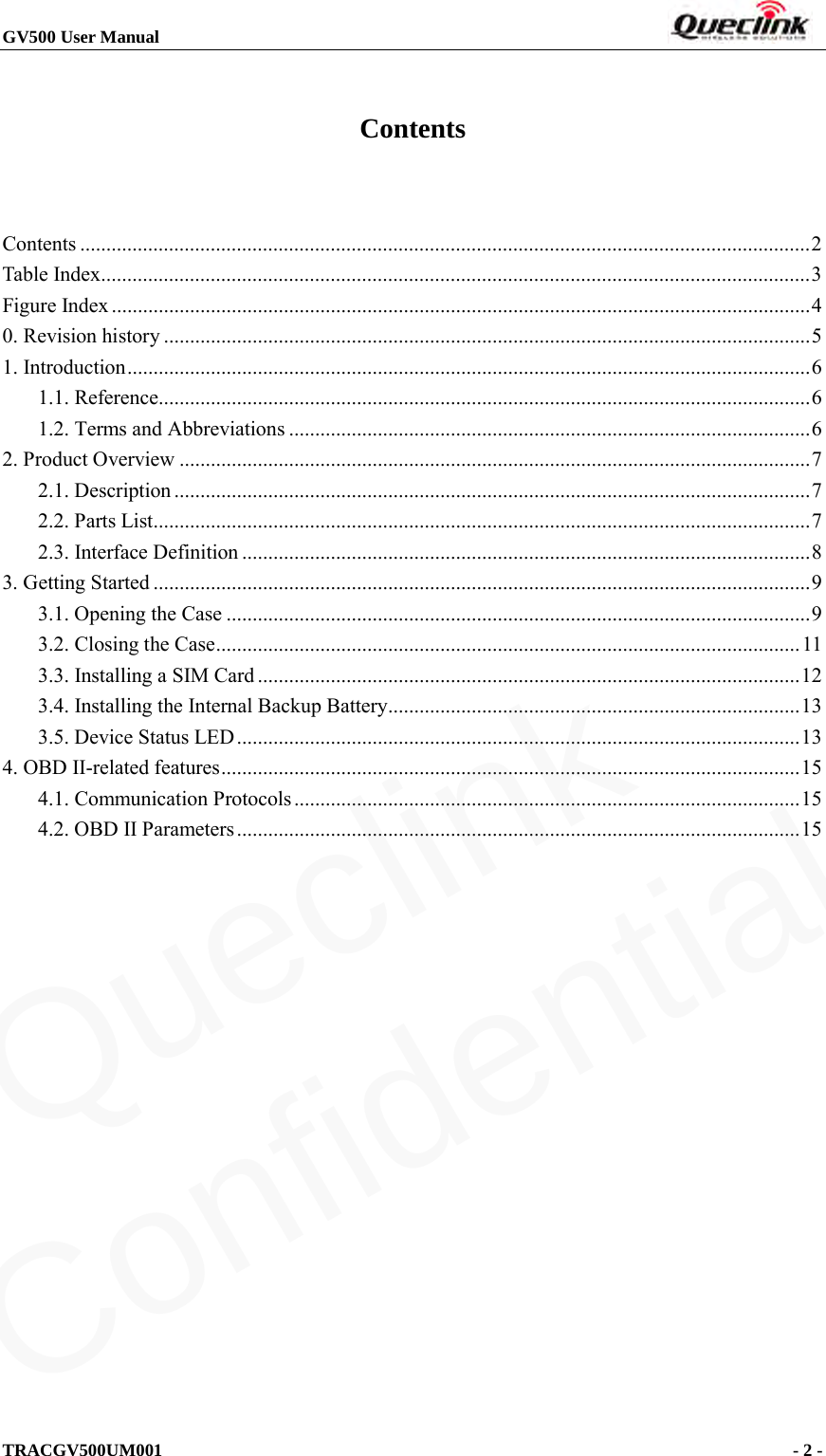 GV500 User Manual                                                                       TRACGV500UM001                                              - 2 -    Contents  Contents   ............................................................................................................................................ 2Table Index   ........................................................................................................................................ 3Figure Index   ...................................................................................................................................... 40. Revision history   ............................................................................................................................ 51. Introduction   ................................................................................................................................... 61.1. Reference  ............................................................................................................................. 61.2. Terms and Abbreviations   .................................................................................................... 62. Product Overview   ......................................................................................................................... 72.1. Description   .......................................................................................................................... 72.2. Parts List  .............................................................................................................................. 72.3. Interface Definition   ............................................................................................................. 83. Getting Started   .............................................................................................................................. 93.1. Opening the Case   ................................................................................................................ 93.2. Closing the Case   ................................................................................................................ 113.3. Installing a SIM Card   ........................................................................................................ 123.4. Installing the Internal Backup Battery   ............................................................................... 133.5. Device Status LED   ............................................................................................................ 134. OBD II-related features   ............................................................................................................... 154.1. Communication Protocols   ................................................................................................. 154.2. OBD II Parameters   ............................................................................................................ 15Queclink  Confidential