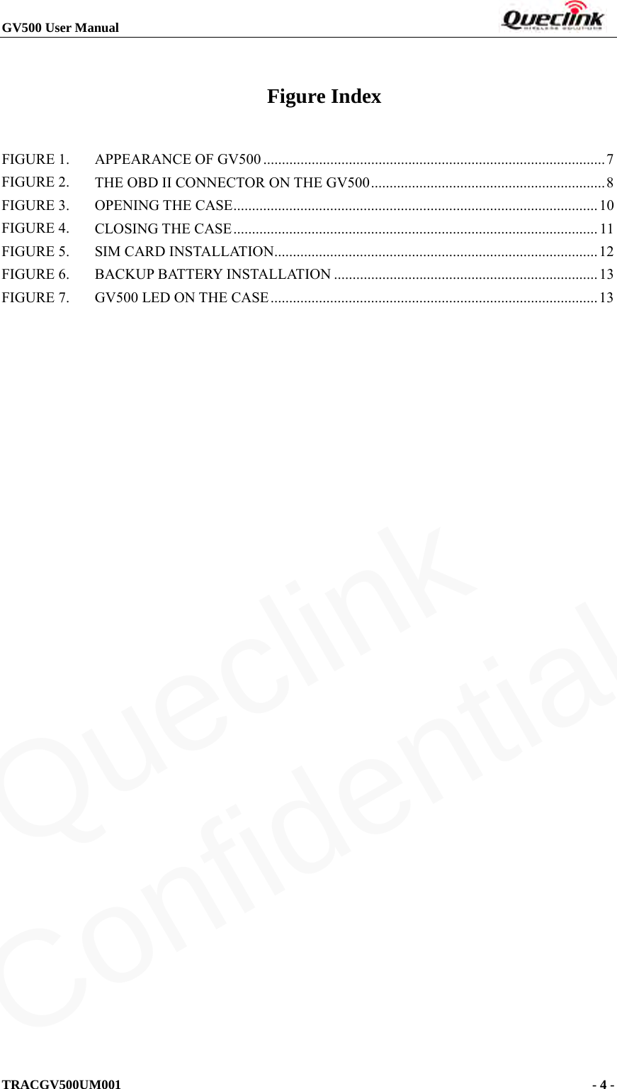 GV500 User Manual                                                                       TRACGV500UM001                                              - 4 -    Figure Index FIGURE 1. APPEARANCE OF GV500   ............................................................................................ 7FIGURE 2. THE OBD II CONNECTOR ON THE GV500   ............................................................... 8FIGURE 3. OPENING THE CASE   .................................................................................................. 10FIGURE 4. CLOSING THE CASE   .................................................................................................. 11FIGURE 5. SIM CARD INSTALLATION  ....................................................................................... 12FIGURE 6. BACKUP BATTERY INSTALLATION   ....................................................................... 13FIGURE 7. GV500 LED ON THE CASE   ........................................................................................ 13 Queclink  Confidential