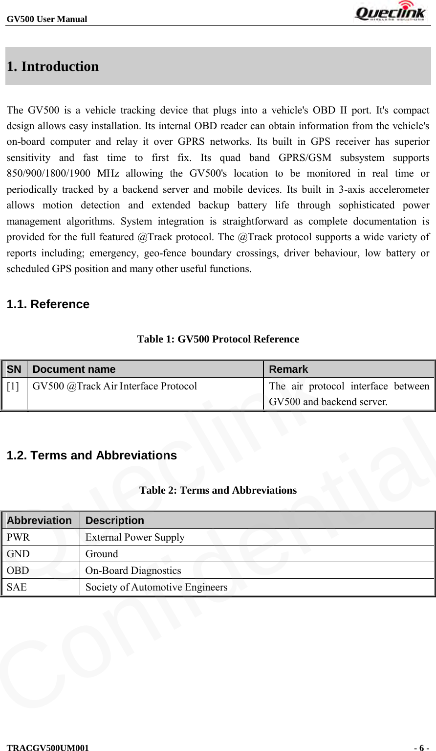 GV500 User Manual                                                               TRACGV500UM001                                              - 6 -    1. Introduction The GV500 is a vehicle tracking device that plugs into a vehicle&apos;s OBD II port. It&apos;s compact design allows easy installation. Its internal OBD reader can obtain information from the vehicle&apos;s on-board computer and relay it over GPRS networks. Its built in GPS receiver has superior sensitivity and fast time to first fix. Its quad band GPRS/GSM subsystem supports 850/900/1800/1900 MHz allowing the GV500&apos;s location to be monitored in real time or periodically tracked by a backend server and mobile devices. Its built in 3-axis accelerometer allows motion detection and extended backup battery life through sophisticated power management algorithms. System integration is straightforward as complete documentation is provided for the full featured @Track protocol. The @Track protocol supports a wide variety of reports including; emergency, geo-fence boundary crossings, driver behaviour, low battery or scheduled GPS position and many other useful functions. 1.1. Reference Table 1: GV500 Protocol Reference SN Document name Remark [1]  GV500 @Track Air Interface Protocol The air protocol interface between GV500 and backend server.  1.2. Terms and Abbreviations Table 2: Terms and Abbreviations Abbreviation  Description PWR External Power Supply GND  Ground OBD On-Board Diagnostics SAE  Society of Automotive Engineers Queclink  Confidential