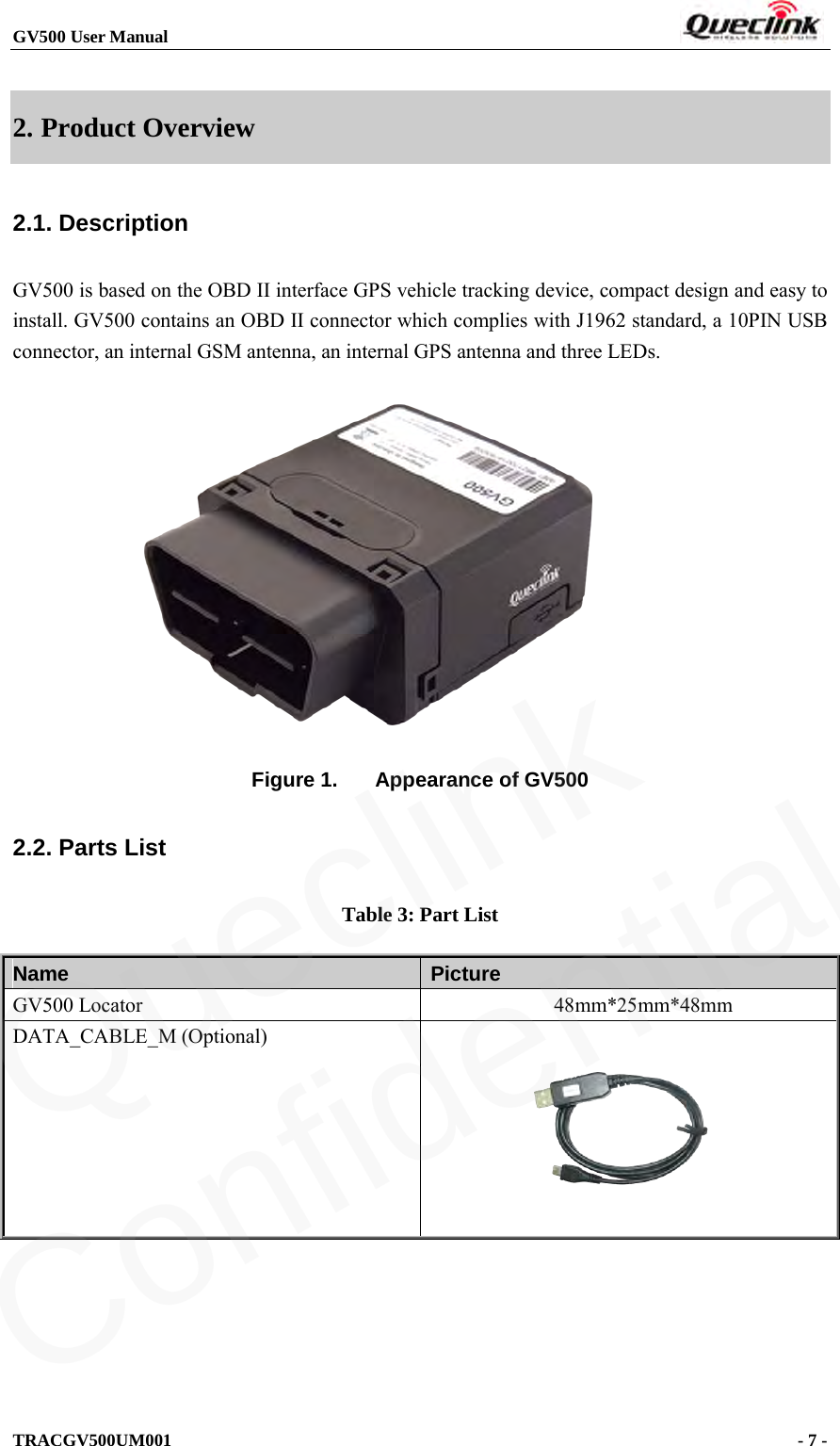 GV500 User Manual                                                               TRACGV500UM001                                              - 7 -    2. Product Overview 2.1. Description GV500 is based on the OBD II interface GPS vehicle tracking device, compact design and easy to install. GV500 contains an OBD II connector which complies with J1962 standard, a 10PIN USB connector, an internal GSM antenna, an internal GPS antenna and three LEDs.                Figure 1. Appearance of GV500 2.2. Parts List Table 3: Part List Name   Picture GV500 Locator             48mm*25mm*48mm DATA_CABLE_M (Optional)       Queclink  Confidential