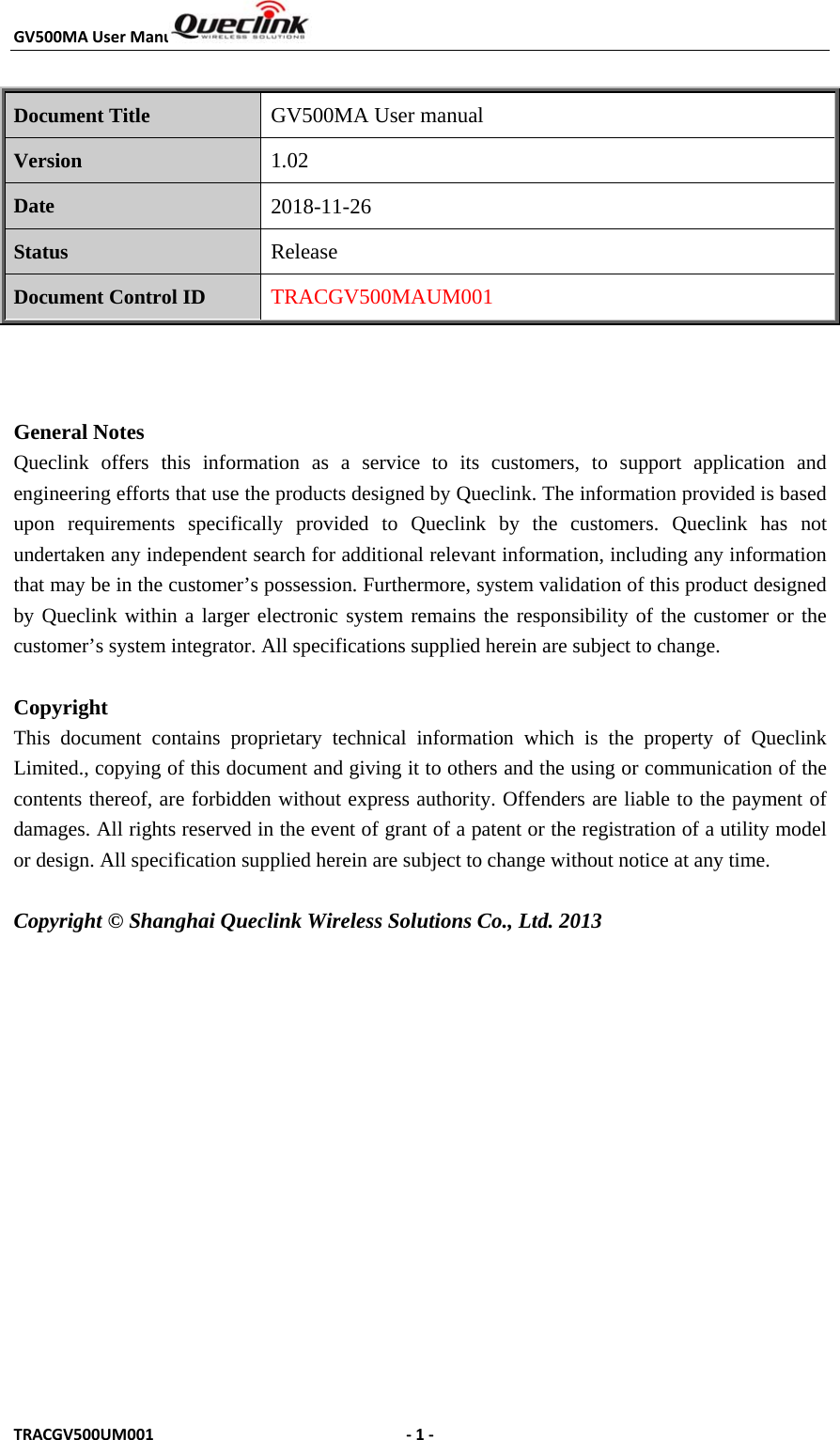 GV500MAUserManualTRACGV500UM001 ‐1‐Document Title  GV500MA User manual Version 1.02 Date 2018-11-26 Status Release Document Control ID TRACGV500MAUM001 General Notes Queclink offers this information as a service to its customers, to support application and engineering efforts that use the products designed by Queclink. The information provided is based upon requirements specifically provided to Queclink by the customers. Queclink has not undertaken any independent search for additional relevant information, including any information that may be in the customer’s possession. Furthermore, system validation of this product designed by Queclink within a larger electronic system remains the responsibility of the customer or the customer’s system integrator. All specifications supplied herein are subject to change. Copyright This document contains proprietary technical information which is the property of Queclink Limited., copying of this document and giving it to others and the using or communication of the contents thereof, are forbidden without express authority. Offenders are liable to the payment of damages. All rights reserved in the event of grant of a patent or the registration of a utility model or design. All specification supplied herein are subject to change without notice at any time. Copyright © Shanghai Queclink Wireless Solutions Co., Ltd. 2013 