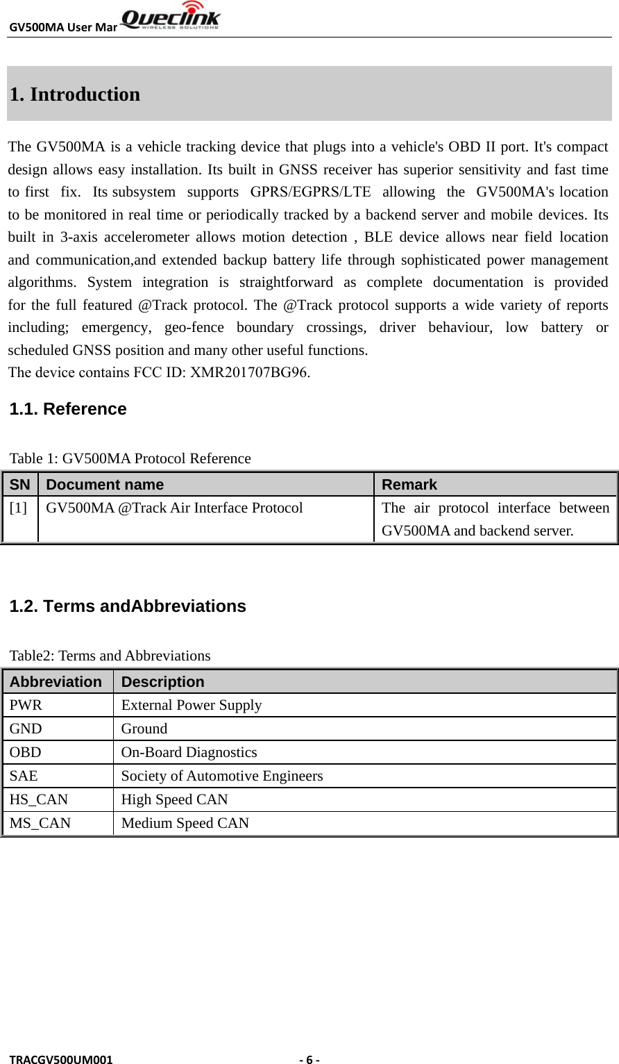 GV500MAUserManualTRACGV500UM001 ‐6‐1. IntroductionThe GV500MA is a vehicle tracking device that plugs into a vehicle&apos;s OBD II port. It&apos;s compact design allows easy installation. Its built in GNSS receiver has superior sensitivity and fast time to first fix. Its subsystem supports GPRS/EGPRS/LTE allowing the GV500MA&apos;s location to be monitored in real time or periodically tracked by a backend server and mobile devices. Its built in 3-axis accelerometer allows motion detection , BLE device allows near field location and communication,and extended backup battery life through sophisticated power management algorithms. System integration is straightforward as complete documentation is provided for the full featured @Track protocol. The @Track protocol supports a wide variety of reports including;  emergency,  geo-fence  boundary  crossings,  driver  behaviour,  low  battery  or scheduled GNSS position and many other useful functions.  The device contains FCC ID: XMR201707BG96.1.1. Reference Table 1: GV500MA Protocol Reference SN  Document name  Remark [1]  GV500MA @Track Air Interface Protocol  The  air  protocol  interface  between GV500MA and backend server. 1.2. Terms andAbbreviations Table2: Terms and Abbreviations Abbreviation   Description PWR  External Power Supply GND GroundOBD On-Board DiagnosticsSAE  Society of Automotive Engineers HS_CAN  High Speed CAN MS_CAN  Medium Speed CAN 