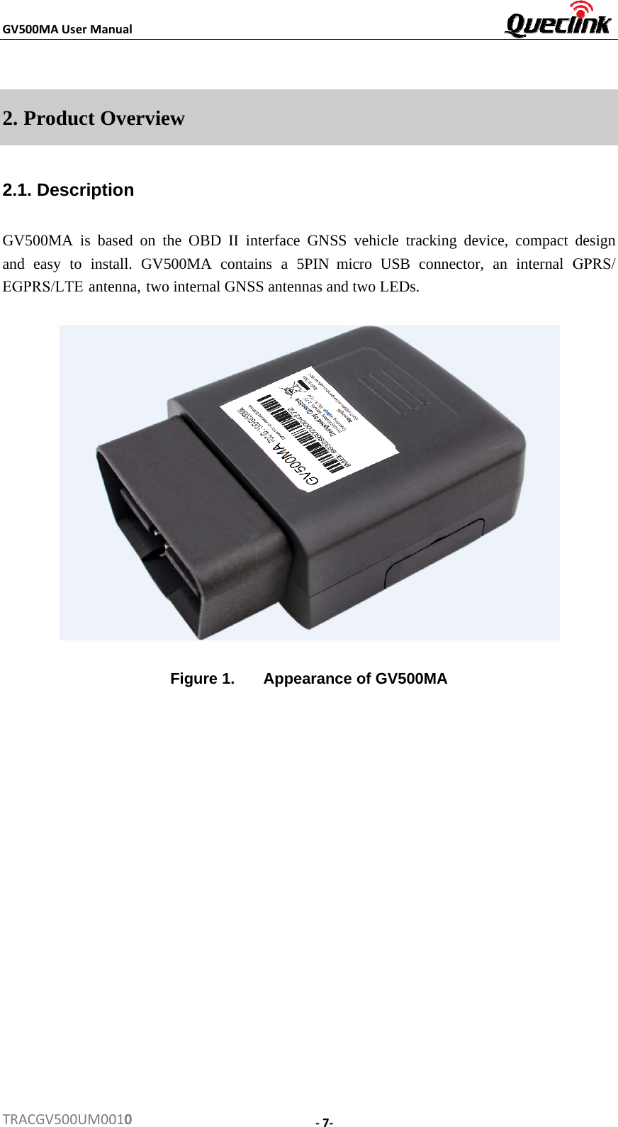 GV500MAUserManualTRACGV500UM00102. Product Overview2.1. Description GV500MA is based on the OBD II interface GNSS vehicle tracking device, compact design and  easy  to  install.  GV500MA  contains  a  5PIN  micro  USB  connector,  an  internal  GPRS/EGPRS/LTE antenna, two internal GNSS antennas and two LEDs. Figure 1.  Appearance of GV500MA ‐7‐