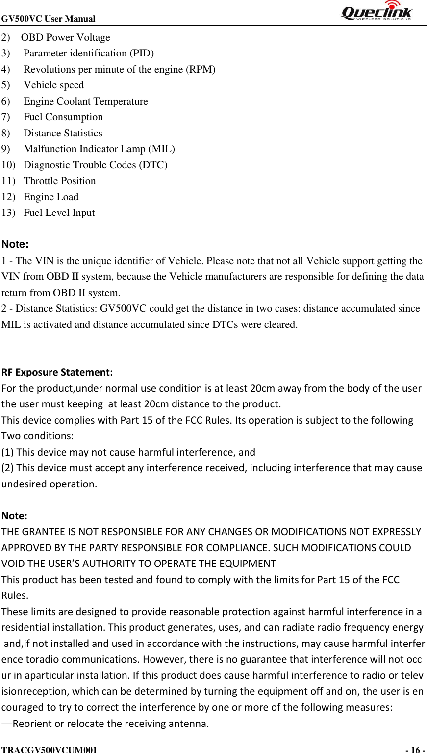 GV500VC User Manual                                                          TRACGV500VCUM001                                                                                     - 16 -    2)    OBD Power Voltage 3)   Parameter identification (PID) 4)     Revolutions per minute of the engine (RPM) 5)     Vehicle speed 6)     Engine Coolant Temperature 7)     Fuel Consumption 8)     Distance Statistics 9)     Malfunction Indicator Lamp (MIL) 10)   Diagnostic Trouble Codes (DTC) 11)   Throttle Position 12)   Engine Load 13)   Fuel Level Input  Note:   1 - The VIN is the unique identifier of Vehicle. Please note that not all Vehicle support getting the VIN from OBD II system, because the Vehicle manufacturers are responsible for defining the data return from OBD II system. 2 - Distance Statistics: GV500VC could get the distance in two cases: distance accumulated since MIL is activated and distance accumulated since DTCs were cleared.   RF Exposure Statement:  For the product,under normal use condition is at least 20cm away from the body of the user the user must keeping  at least 20cm distance to the product.   This device complies with Part 15 of the FCC Rules. Its operation is subject to the following  Two conditions:  (1) This device may not cause harmful interference, and  (2) This device must accept any interference received, including interference that may cause undesired operation.   Note: THE GRANTEE IS NOT RESPONSIBLE FOR ANY CHANGES OR MODIFICATIONS NOT EXPRESSLY APPROVED BY THE PARTY RESPONSIBLE FOR COMPLIANCE. SUCH MODIFICATIONS COULD VOID THE USER’S AUTHORITY TO OPERATE THE EQUIPMENT This product has been tested and found to comply with the limits for Part 15 of the FCC  Rules. These limits are designed to provide reasonable protection against harmful interference in a residential installation. This product generates, uses, and can radiate radio frequency energy and,if not installed and used in accordance with the instructions, may cause harmful interference toradio communications. However, there is no guarantee that interference will not occur in aparticular installation. If this product does cause harmful interference to radio or televisionreception, which can be determined by turning the equipment off and on, the user is encouraged to try to correct the interference by one or more of the following measures:  —Reorient or relocate the receiving antenna.  