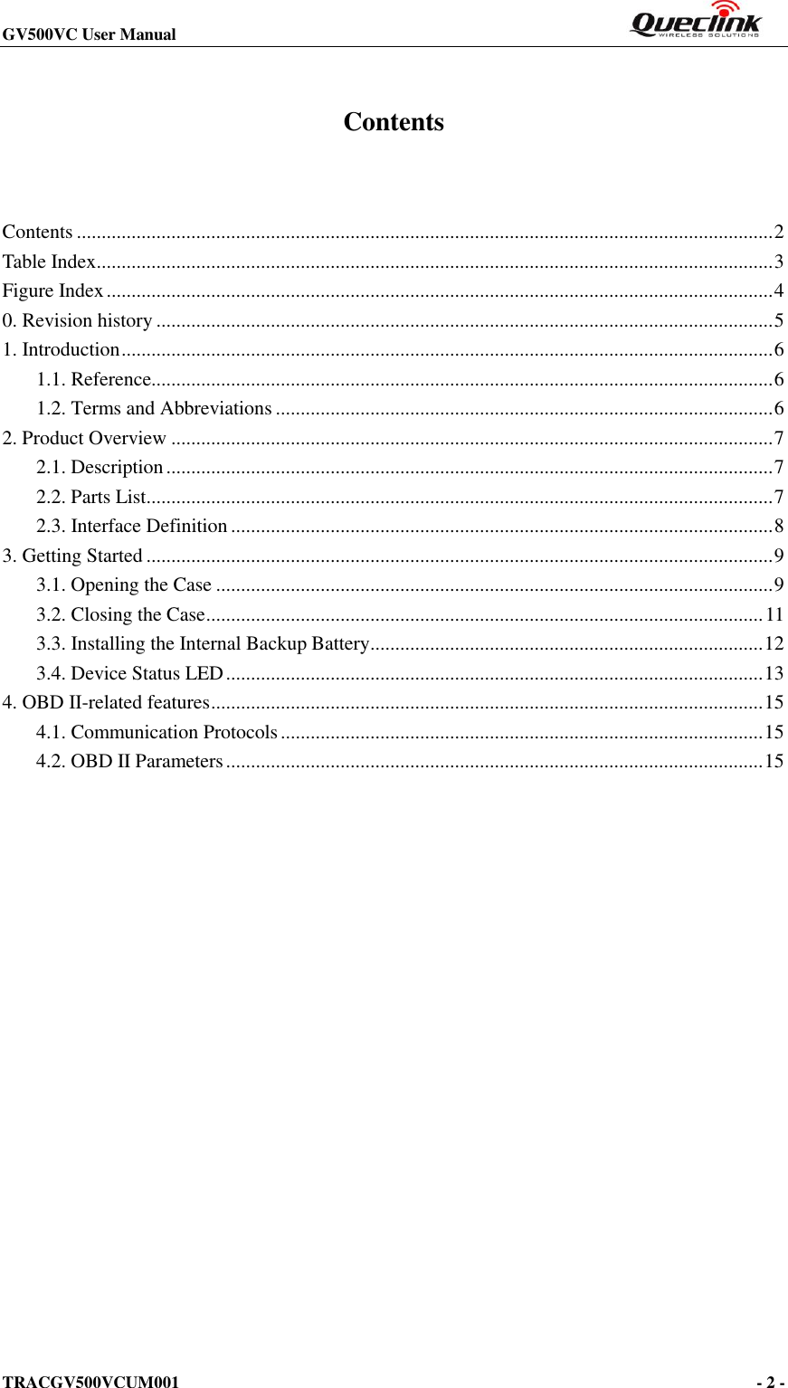 GV500VC User Manual                                                                       TRACGV500VCUM001                                                                                     - 2 -    Contents  Contents ............................................................................................................................................ 2 Table Index ........................................................................................................................................ 3 Figure Index ...................................................................................................................................... 4 0. Revision history ............................................................................................................................ 5 1. Introduction ................................................................................................................................... 6 1.1. Reference............................................................................................................................. 6 1.2. Terms and Abbreviations .................................................................................................... 6 2. Product Overview ......................................................................................................................... 7 2.1. Description .......................................................................................................................... 7 2.2. Parts List.............................................................................................................................. 7 2.3. Interface Definition ............................................................................................................. 8 3. Getting Started .............................................................................................................................. 9 3.1. Opening the Case ................................................................................................................ 9 3.2. Closing the Case ................................................................................................................ 11 3.3. Installing the Internal Backup Battery ............................................................................... 12 3.4. Device Status LED ............................................................................................................ 13 4. OBD II-related features ............................................................................................................... 15 4.1. Communication Protocols ................................................................................................. 15 4.2. OBD II Parameters ............................................................................................................ 15 