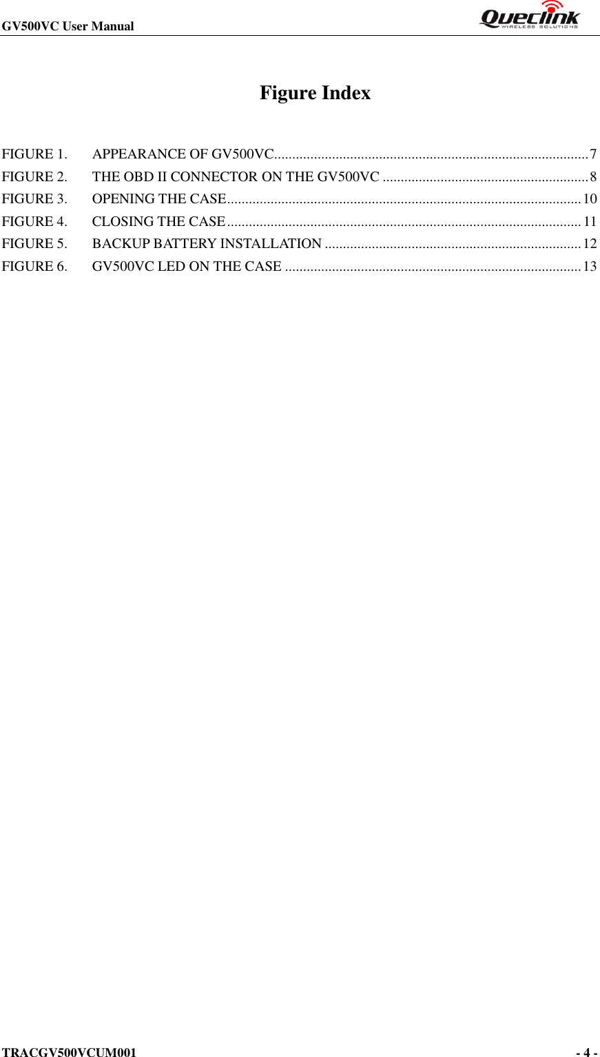 GV500VC User Manual                                                                       TRACGV500VCUM001                                                                                     - 4 -    Figure Index FIGURE 1. APPEARANCE OF GV500VC....................................................................................... 7 FIGURE 2. THE OBD II CONNECTOR ON THE GV500VC ......................................................... 8 FIGURE 3. OPENING THE CASE .................................................................................................. 10 FIGURE 4. CLOSING THE CASE .................................................................................................. 11 FIGURE 5. BACKUP BATTERY INSTALLATION ....................................................................... 12 FIGURE 6. GV500VC LED ON THE CASE .................................................................................. 13  