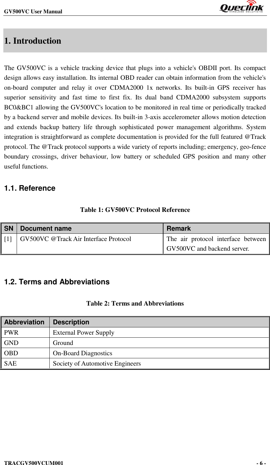 GV500VC User Manual                                                           TRACGV500VCUM001                                                                                     - 6 -    1. Introduction The GV500VC is a vehicle tracking device that plugs into a vehicle&apos;s OBDII port. Its compact design allows easy installation. Its internal OBD reader can obtain information from the vehicle&apos;s on-board  computer  and  relay  it  over  CDMA2000  1x  networks.  Its  built-in  GPS  receiver  has superior  sensitivity  and  fast  time  to  first  fix.  Its  dual  band  CDMA2000  subsystem  supports BC0&amp;BC1 allowing the GV500VC&apos;s location to be monitored in real time or periodically tracked by a backend server and mobile devices. Its built-in 3-axis accelerometer allows motion detection and  extends  backup  battery  life  through  sophisticated  power  management  algorithms.  System integration is straightforward as complete documentation is provided for the full featured @Track protocol. The @Track protocol supports a wide variety of reports including; emergency, geo-fence boundary  crossings,  driver  behaviour,  low  battery  or  scheduled  GPS  position  and  many  other useful functions. 1.1. Reference Table 1: GV500VC Protocol Reference SN Document name Remark [1] GV500VC @Track Air Interface Protocol The  air  protocol  interface  between GV500VC and backend server.  1.2. Terms and Abbreviations Table 2: Terms and Abbreviations Abbreviation   Description PWR External Power Supply GND Ground OBD On-Board Diagnostics SAE Society of Automotive Engineers 
