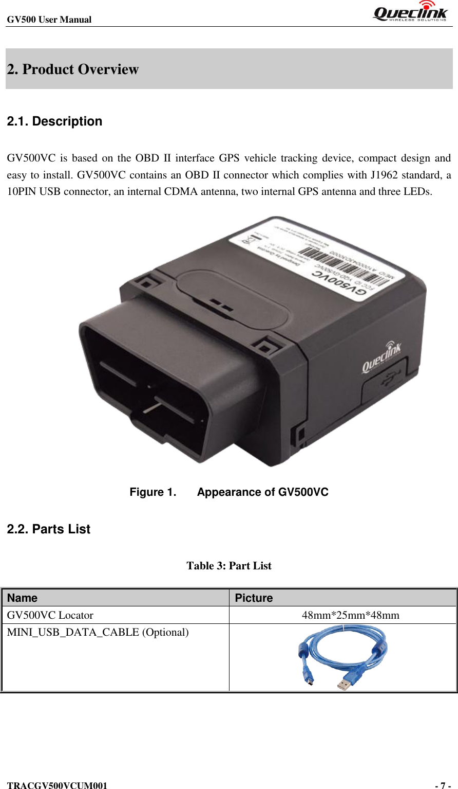 GV500 User Manual                                                            TRACGV500VCUM001                                                                                     - 7 -    2. Product Overview 2.1. Description GV500VC is based  on the OBD II  interface GPS  vehicle tracking device, compact design and easy to install. GV500VC contains an OBD II connector which complies with J1962 standard, a 10PIN USB connector, an internal CDMA antenna, two internal GPS antenna and three LEDs.                Figure 1.  Appearance of GV500VC 2.2. Parts List Table 3: Part List Name   Picture GV500VC Locator              48mm*25mm*48mm MINI_USB_DATA_CABLE (Optional)       