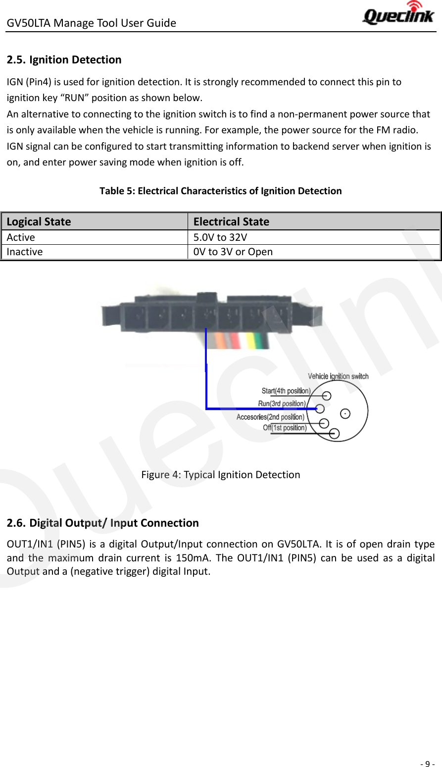 GV50LTA Manage Tool User Guide      - 9 -  2.5. Ignition Detection IGN (Pin4) is used for ignition detection. It is strongly recommended to connect this pin to ignition key “RUN” position as shown below. An alternative to connecting to the ignition switch is to find a non-permanent power source that is only available when the vehicle is running. For example, the power source for the FM radio. IGN signal can be configured to start transmitting information to backend server when ignition is on, and enter power saving mode when ignition is off. Table 5: Electrical Characteristics of Ignition Detection Logical State Electrical State Active 5.0V to 32V Inactive 0V to 3V or Open                    Figure 4: Typical Ignition Detection  OUT1/IN1 (PIN5) is a digital Output/Input connection on GV50LTA. It  is of open drain type and  the  maximum  drain  current  is  150mA.  The  OUT1/IN1  (PIN5)  can  be  used  as  a  digital Output and a (negative trigger) digital Input.  2.6. Digital Output/ Input Connection Queclink