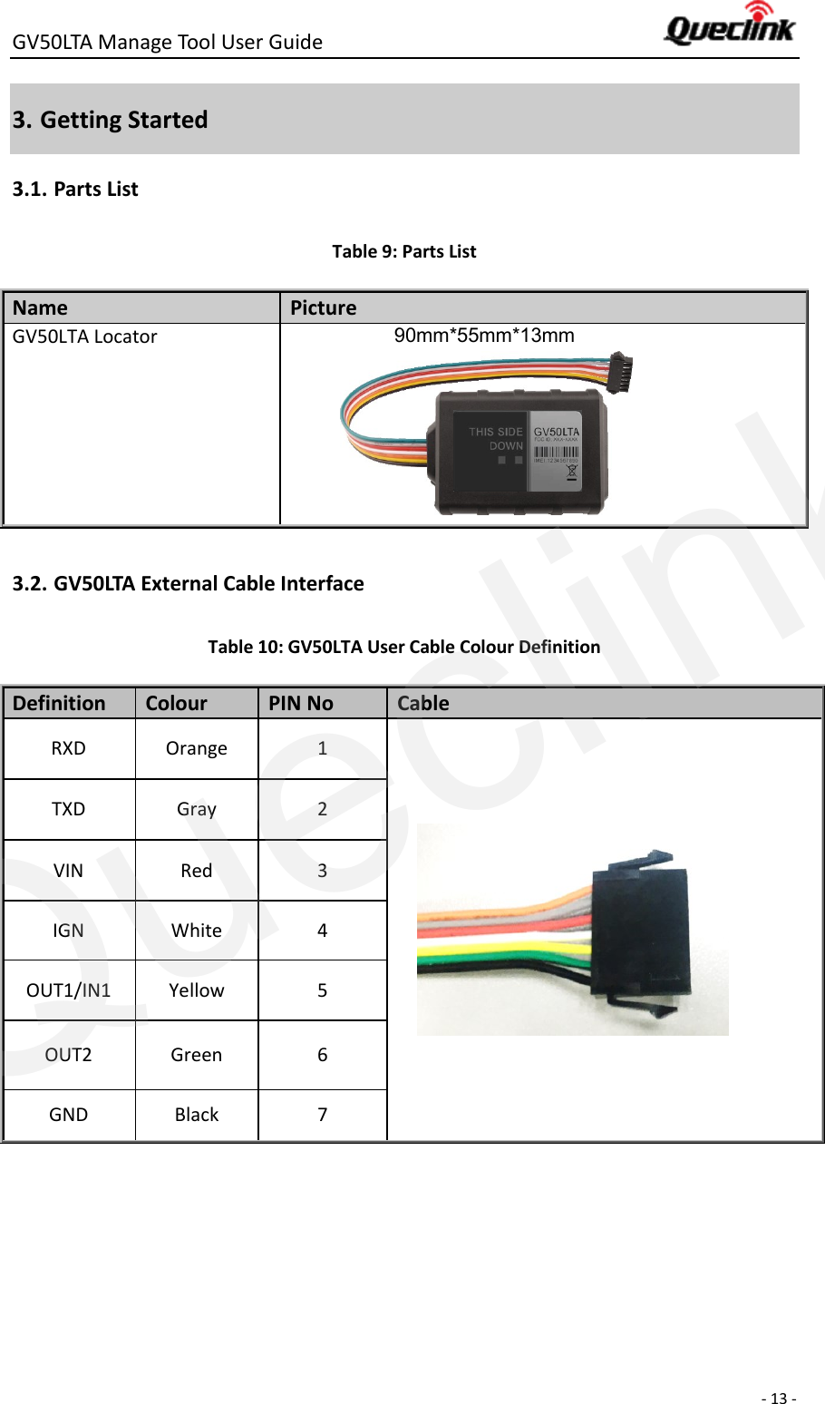 GV50LTA Manage Tool User Guide      - 13 -  3. Getting Started 3.1. Parts List Table 9: Parts List Name   Picture GV50LTA Locator           90mm*55mm*13mm         3.2. GV50LTA External Cable Interface Table 10: GV50LTA User Cable Colour Definition Definition Colour PIN No Cable RXD Orange 1   TXD Gray 2 VIN Red 3 IGN White 4 OUT1/IN1 Yellow 5 OUT2 Green 6 GND Black 7    Queclink