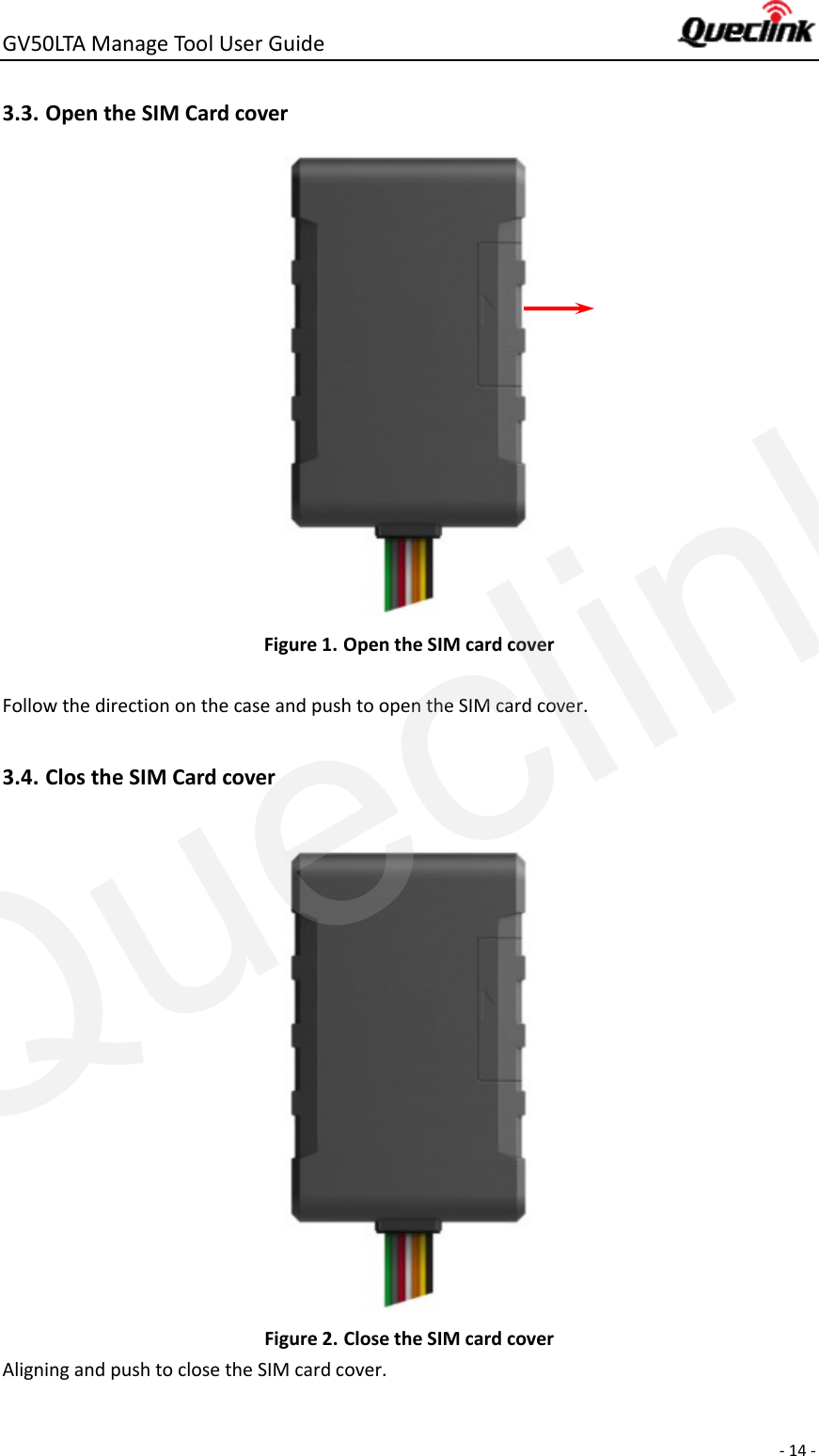 GV50LTA Manage Tool User Guide      - 14 -  3.3. Open the SIM Card cover  Figure 1. Open the SIM card cover  Follow the direction on the case and push to open the SIM card cover.  3.4. Clos the SIM Card cover   Figure 2. Close the SIM card cover Aligning and push to close the SIM card cover.  Queclink