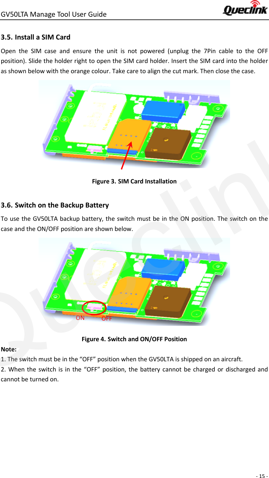 GV50LTA Manage Tool User Guide      - 15 -  3.5. Install a SIM Card   Open  the  SIM  case  and  ensure  the  unit  is  not  powered  (unplug  the  7Pin  cable  to  the  OFF position). Slide the holder right to open the SIM card holder. Insert the SIM card into the holder as shown below with the orange colour. Take care to align the cut mark. Then close the case.  Figure 3. SIM Card Installation  3.6. Switch on the Backup Battery To use the GV50LTA backup battery, the switch must be in the ON position. The switch on the case and the ON/OFF position are shown below.    Figure 4. Switch and ON/OFF Position Note: 1. The switch must be in the “OFF” position when the GV50LTA is shipped on an aircraft. 2.  When the  switch is  in  the “OFF”  position, the battery cannot be  charged or  discharged and cannot be turned on.  ON OFF Queclink