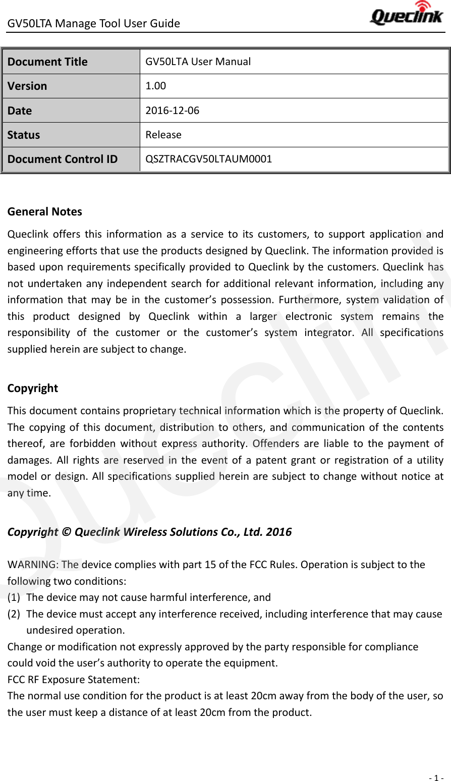 GV50LTA Manage Tool User Guide      - 1 -  Document Title GV50LTA User Manual Version 1.00 Date 2016-12-06 Status Release Document Control ID QSZTRACGV50LTAUM0001  General Notes Queclink  offers  this  information  as  a  service  to  its  customers,  to  support  application  and engineering efforts that use the products designed by Queclink. The information provided is based upon requirements specifically provided to Queclink by the customers. Queclink has not  undertaken  any independent  search for  additional  relevant information,  including any information  that  may  be  in  the  customer’s  possession.  Furthermore,  system  validation  of this  product  designed  by  Queclink  within  a  larger  electronic  system  remains  the responsibility  of  the  customer  or  the  customer’s  system  integrator.  All  specifications supplied herein are subject to change.  Copyright This document contains proprietary technical information which is the property of Queclink. The  copying of  this  document,  distribution  to  others,  and  communication  of  the  contents thereof,  are  forbidden  without  express  authority.  Offenders  are  liable  to  the  payment  of damages.  All  rights  are  reserved  in  the  event  of  a  patent  grant  or  registration  of  a  utility model or design. All specifications supplied herein are subject to change without notice at any time.  Copyright ©  Queclink Wireless Solutions Co., Ltd. 2016  WARNING: The device complies with part 15 of the FCC Rules. Operation is subject to the following two conditions: (1) The device may not cause harmful interference, and (2) The device must accept any interference received, including interference that may cause undesired operation. Change or modification not expressly approved by the party responsible for compliance could void the user’s authority to operate the equipment. FCC RF Exposure Statement: The normal use condition for the product is at least 20cm away from the body of the user, so the user must keep a distance of at least 20cm from the product. Queclink