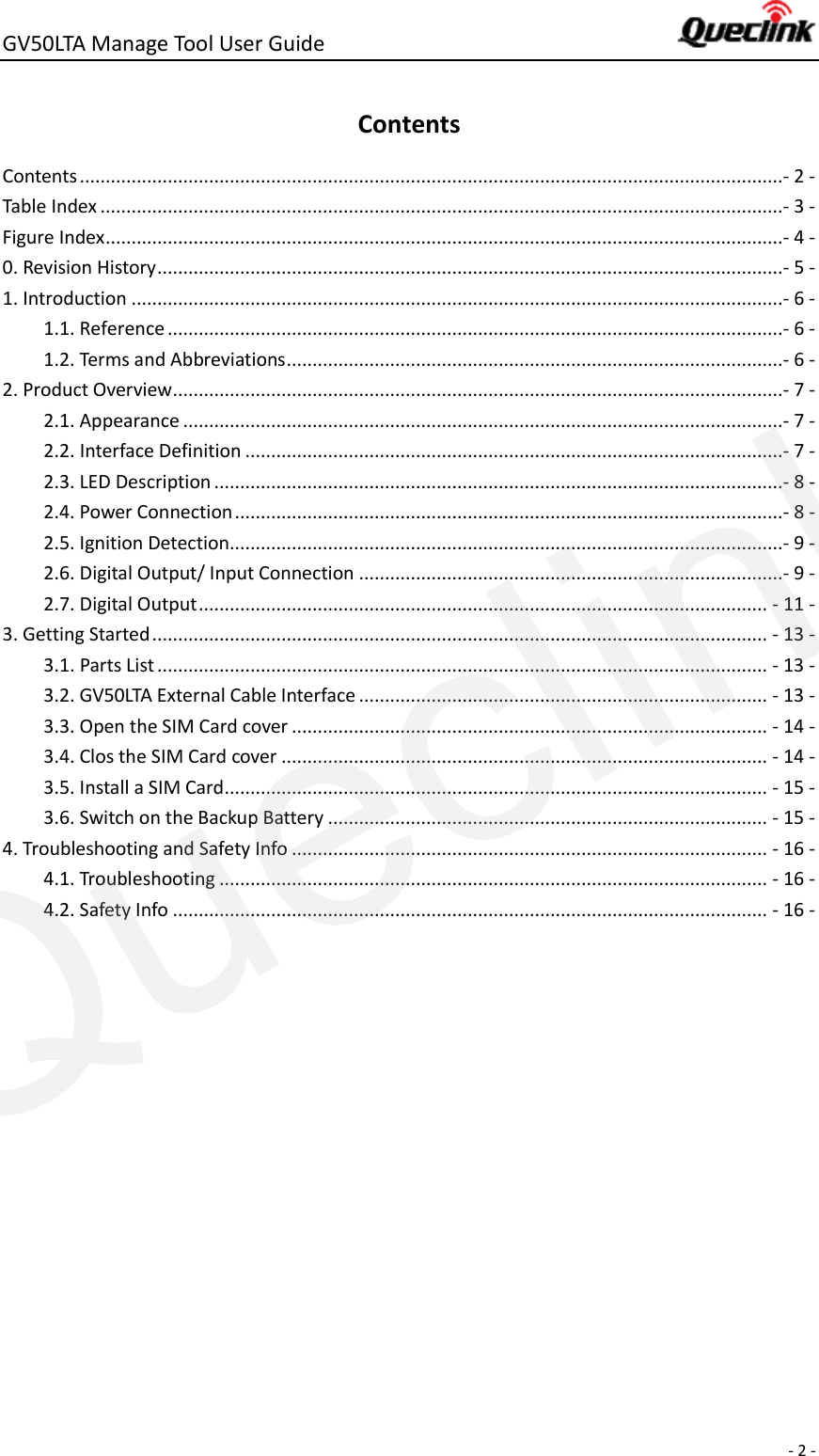 GV50LTA Manage Tool User Guide      - 2 -  Contents Contents ........................................................................................................................................- 2 - Table Index ....................................................................................................................................- 3 - Figure Index ...................................................................................................................................- 4 - 0. Revision History .........................................................................................................................- 5 - 1. Introduction ..............................................................................................................................- 6 - 1.1. Reference .......................................................................................................................- 6 - 1.2. Terms and Abbreviations ................................................................................................- 6 - 2. Product Overview ......................................................................................................................- 7 - 2.1. Appearance ....................................................................................................................- 7 - 2.2. Interface Definition ........................................................................................................- 7 - 2.3. LED Description ..............................................................................................................- 8 - 2.4. Power Connection ..........................................................................................................- 8 - 2.5. Ignition Detection...........................................................................................................- 9 - 2.6. Digital Output/ Input Connection ..................................................................................- 9 - 2.7. Digital Output .............................................................................................................. - 11 - 3. Getting Started ....................................................................................................................... - 13 - 3.1. Parts List ...................................................................................................................... - 13 - 3.2. GV50LTA External Cable Interface ............................................................................... - 13 - 3.3. Open the SIM Card cover ............................................................................................ - 14 - 3.4. Clos the SIM Card cover .............................................................................................. - 14 - 3.5. Install a SIM Card ......................................................................................................... - 15 - 3.6. Switch on the Backup Battery ..................................................................................... - 15 - 4. Troubleshooting and Safety Info ............................................................................................ - 16 - 4.1. Troubleshooting .......................................................................................................... - 16 - 4.2. Safety Info ................................................................................................................... - 16 -    Queclink