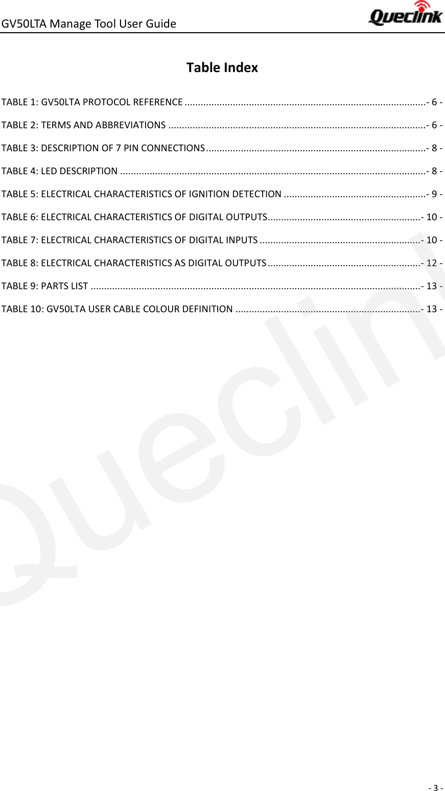 GV50LTA Manage Tool User Guide      - 3 -  Table Index TABLE 1: GV50LTA PROTOCOL REFERENCE .......................................................................................... - 6 - TABLE 2: TERMS AND ABBREVIATIONS ................................................................................................ - 6 - TABLE 3: DESCRIPTION OF 7 PIN CONNECTIONS .................................................................................. - 8 - TABLE 4: LED DESCRIPTION .................................................................................................................. - 8 - TABLE 5: ELECTRICAL CHARACTERISTICS OF IGNITION DETECTION ..................................................... - 9 - TABLE 6: ELECTRICAL CHARACTERISTICS OF DIGITAL OUTPUTS ......................................................... - 10 - TABLE 7: ELECTRICAL CHARACTERISTICS OF DIGITAL INPUTS ............................................................ - 10 - TABLE 8: ELECTRICAL CHARACTERISTICS AS DIGITAL OUTPUTS ......................................................... - 12 - TABLE 9: PARTS LIST ........................................................................................................................... - 13 - TABLE 10: GV50LTA USER CABLE COLOUR DEFINITION ..................................................................... - 13 -    Queclink