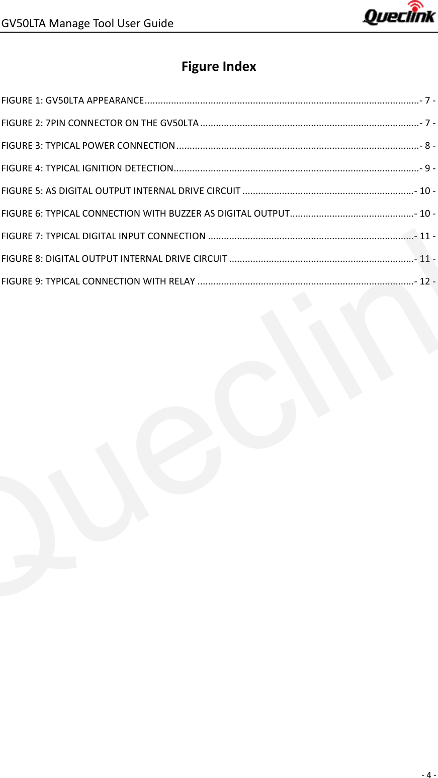 GV50LTA Manage Tool User Guide      - 4 -  Figure Index FIGURE 1: GV50LTA APPEARANCE ........................................................................................................ - 7 - FIGURE 2: 7PIN CONNECTOR ON THE GV50LTA ................................................................................... - 7 - FIGURE 3: TYPICAL POWER CONNECTION ............................................................................................ - 8 - FIGURE 4: TYPICAL IGNITION DETECTION............................................................................................. - 9 - FIGURE 5: AS DIGITAL OUTPUT INTERNAL DRIVE CIRCUIT ................................................................. - 10 - FIGURE 6: TYPICAL CONNECTION WITH BUZZER AS DIGITAL OUTPUT............................................... - 10 - FIGURE 7: TYPICAL DIGITAL INPUT CONNECTION .............................................................................. - 11 - FIGURE 8: DIGITAL OUTPUT INTERNAL DRIVE CIRCUIT ...................................................................... - 11 - FIGURE 9: TYPICAL CONNECTION WITH RELAY .................................................................................. - 12 -    Queclink