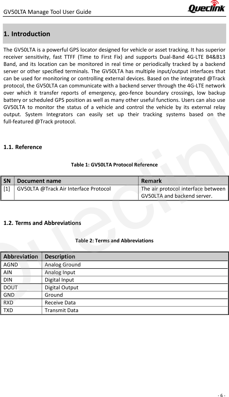 GV50LTA Manage Tool User Guide      - 6 -  1. Introduction The GV50LTA is a powerful GPS locator designed for vehicle or asset tracking. It has superior receiver  sensitivity,  fast  TTFF  (Time  to  First  Fix)  and  supports  Dual-Band  4G-LTE  B4&amp;B13 Band,  and  its  location can  be  monitored in  real  time  or  periodically  tracked  by  a  backend server or other specified terminals. The GV50LTA has multiple input/output interfaces that can be used for monitoring or controlling external devices. Based on the integrated @Track protocol, the GV50LTA can communicate with a backend server through the 4G-LTE network over  which  it  transfer  reports  of  emergency,  geo-fence  boundary  crossings,  low  backup battery or scheduled GPS position as well as many other useful functions. Users can also use GV50LTA  to  monitor  the  status  of  a  vehicle  and  control  the  vehicle  by  its  external  relay output.  System  Integrators  can  easily  set  up  their  tracking  systems  based  on  the full-featured @Track protocol.  1.1. Reference Table 1: GV50LTA Protocol Reference SN Document name Remark [1] GV50LTA @Track Air Interface Protocol The air protocol interface between GV50LTA and backend server.  1.2. Terms and Abbreviations Table 2: Terms and Abbreviations Abbreviation   Description AGND Analog Ground AIN Analog Input DIN Digital Input DOUT Digital Output GND Ground RXD Receive Data TXD Transmit Data   Queclink