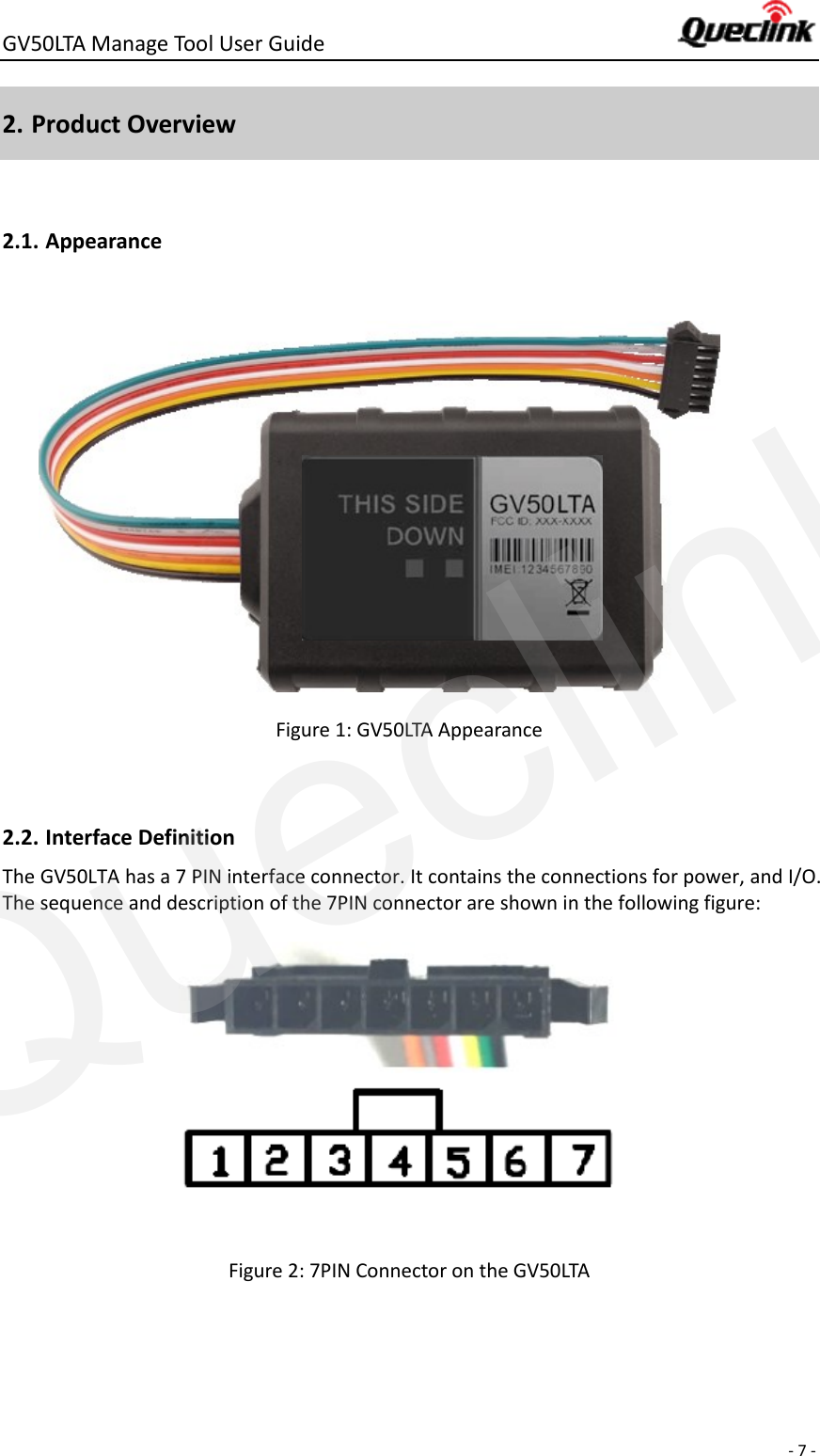 GV50LTA Manage Tool User Guide      - 7 -  2. Product Overview  2.1. Appearance           Figure 1: GV50LTA Appearance  2.2. Interface Definition The GV50LTA has a 7 PIN interface connector. It contains the connections for power, and I/O. The sequence and description of the 7PIN connector are shown in the following figure:             Figure 2: 7PIN Connector on the GV50LTA   Queclink