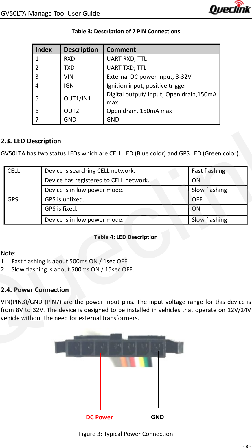 GV50LTA Manage Tool User Guide      - 8 -  Table 3: Description of 7 PIN Connections Index Description Comment   1 RXD UART RXD; TTL 2 TXD UART TXD; TTL 3 VIN External DC power input, 8-32V 4 IGN Ignition input, positive trigger 5 OUT1/IN1 Digital output/ input; Open drain,150mA max 6 OUT2 Open drain, 150mA max   7 GND GND  2.3. LED Description GV50LTA has two status LEDs which are CELL LED (Blue color) and GPS LED (Green color).  CELL Device is searching CELL network.   Fast flashing Device has registered to CELL network. ON Device is in low power mode. Slow flashing GPS GPS is unfixed. OFF GPS is fixed. ON Device is in low power mode. Slow flashing Table 4: LED Description Note:   1. Fast flashing is about 500ms ON / 1sec OFF. 2. Slow flashing is about 500ms ON / 15sec OFF.  2.4. Power Connection VIN(PIN3)/GND (PIN7) are the  power  input  pins.  The input voltage range  for this device  is from 8V to 32V. The device is designed to be installed in vehicles that operate on 12V/24V vehicle without the need for external transformers.       Figure 3: Typical Power Connection DC Power GND Queclink